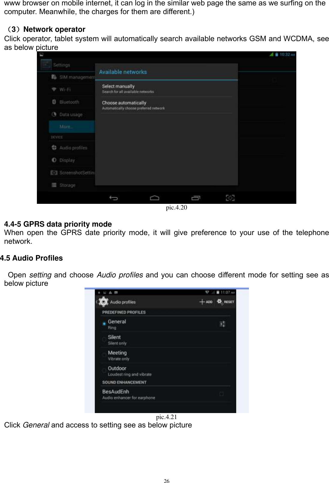      26 www browser on mobile internet, it can log in the similar web page the same as we surfing on the computer. Meanwhile, the charges for them are different.)    （3）Network operator   Click operator, tablet system will automatically search available networks GSM and WCDMA, see as below picture                                             pic.4.20  4.4-5 GPRS data priority mode When open the  GPRS  date  priority mode, it will  give  preference to your  use  of the telephone network. 4.5 Audio Profiles   Open setting and choose Audio profiles and you can choose different mode for setting see as below picture    pic.4.21 Click General and access to setting see as below picture 