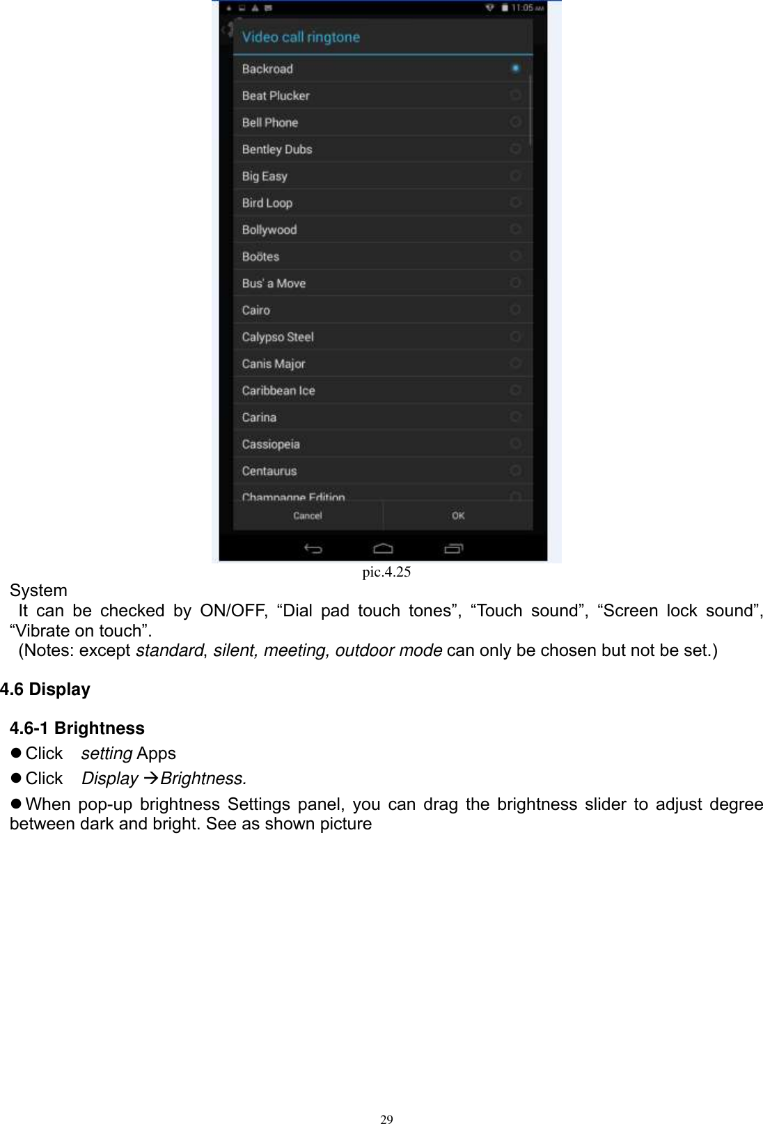      29  pic.4.25 System  It  can  be  checked  by  ON/OFF,  “Dial  pad  touch  tones”,  “Touch  sound”,  “Screen  lock  sound”, “Vibrate on touch”.     (Notes: except standard, silent, meeting, outdoor mode can only be chosen but not be set.) 4.6 Display 4.6-1 Brightness  Click    setting Apps  Click    Display Brightness.  When pop-up brightness Settings panel, you can drag the brightness slider to adjust degree between dark and bright. See as shown picture  