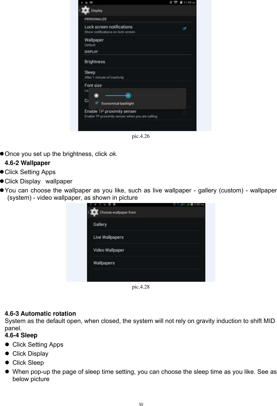      30  pic.4.26   Once you set up the brightness, click ok. 4.6-2 Wallpaper  Click Setting Apps  Click Display wallpaper  You can choose the wallpaper as you like, such as live wallpaper - gallery (custom) - wallpaper (system) - video wallpaper, as shown in picture    pic.4.28   4.6-3 Automatic rotation System as the default open, when closed, the system will not rely on gravity induction to shift MID panel. 4.6-4 Sleep   Click Setting Apps   Click Display   Click Sleep   When pop-up the page of sleep time setting, you can choose the sleep time as you like. See as below picture   