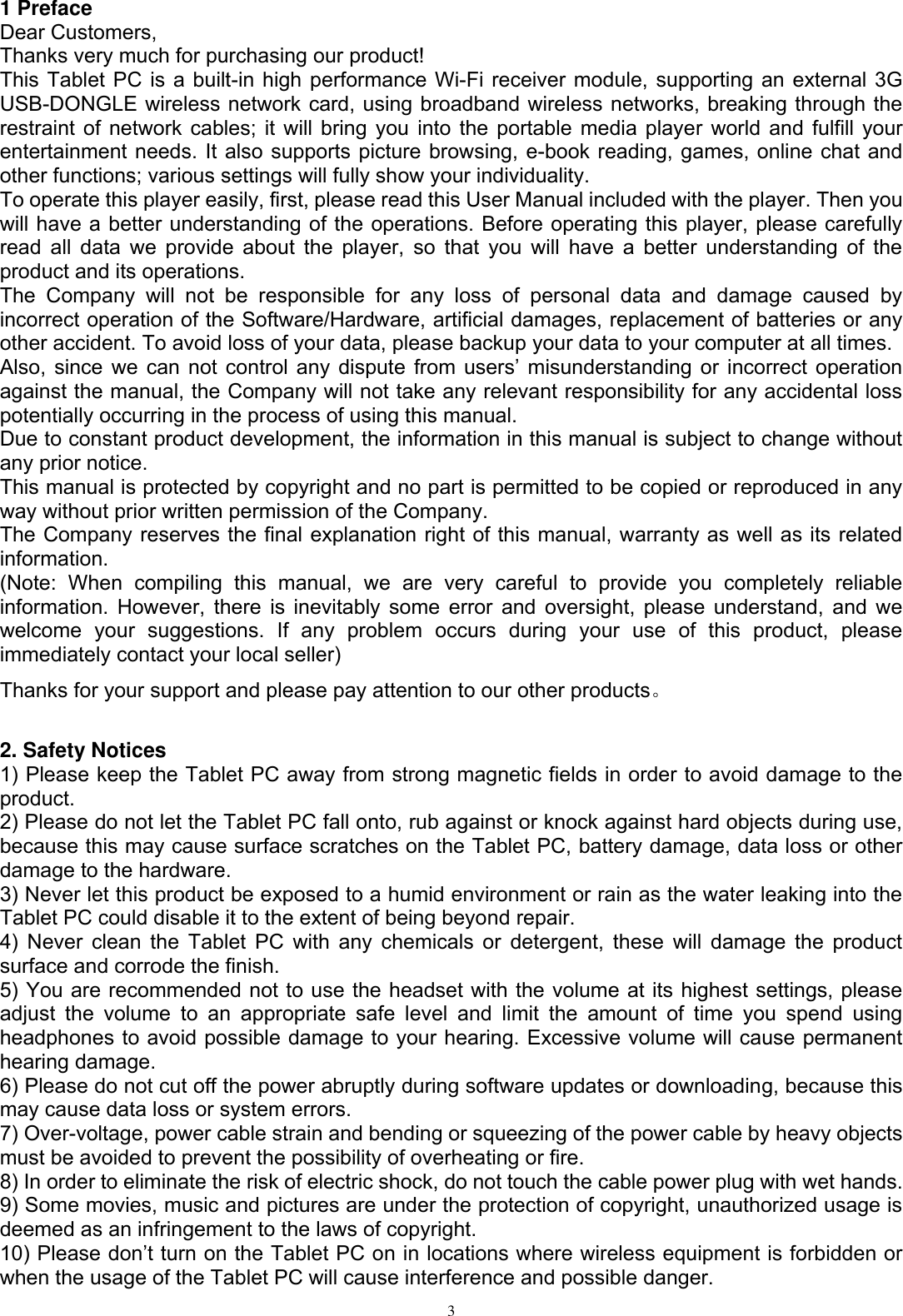      3  1 Preface Dear Customers, Thanks very much for purchasing our product! This Tablet PC is a built-in high performance Wi-Fi receiver module, supporting an external 3G USB-DONGLE wireless network card, using broadband wireless networks, breaking through the restraint of network cables; it will bring you into the portable media player world and fulfill your entertainment needs. It also supports picture browsing, e-book reading, games, online chat and other functions; various settings will fully show your individuality. To operate this player easily, first, please read this User Manual included with the player. Then you will have a better understanding of the operations. Before operating this player, please carefully read all  data we provide about the  player, so that you will have a  better understanding of the product and its operations.     The  Company  will  not  be  responsible  for  any  loss  of  personal  data  and  damage  caused  by incorrect operation of the Software/Hardware, artificial damages, replacement of batteries or any other accident. To avoid loss of your data, please backup your data to your computer at all times. Also,  since  we  can  not  control  any  dispute  from  users’  misunderstanding  or  incorrect  operation against the manual, the Company will not take any relevant responsibility for any accidental loss potentially occurring in the process of using this manual. Due to constant product development, the information in this manual is subject to change without any prior notice. This manual is protected by copyright and no part is permitted to be copied or reproduced in any way without prior written permission of the Company. The Company reserves the final explanation right of this manual, warranty as well as its related information. (Note:  When  compiling  this  manual,  we  are  very  careful  to  provide  you  completely  reliable information. However, there is inevitably some error and oversight, please understand, and we welcome  your  suggestions.  If  any  problem  occurs  during  your  use  of  this  product,  please immediately contact your local seller) Thanks for your support and please pay attention to our other products。  2. Safety Notices 1) Please keep the Tablet PC away from strong magnetic fields in order to avoid damage to the product.   2) Please do not let the Tablet PC fall onto, rub against or knock against hard objects during use, because this may cause surface scratches on the Tablet PC, battery damage, data loss or other damage to the hardware.   3) Never let this product be exposed to a humid environment or rain as the water leaking into the Tablet PC could disable it to the extent of being beyond repair.   4) Never clean the Tablet PC with any chemicals or detergent, these will  damage the product surface and corrode the finish.   5) You are recommended not to use the headset with the volume at its highest settings, please adjust  the  volume  to  an  appropriate  safe  level  and  limit  the  amount  of  time  you  spend  using headphones to avoid possible damage to your hearing. Excessive volume will cause permanent hearing damage.   6) Please do not cut off the power abruptly during software updates or downloading, because this may cause data loss or system errors. 7) Over-voltage, power cable strain and bending or squeezing of the power cable by heavy objects must be avoided to prevent the possibility of overheating or fire.   8) In order to eliminate the risk of electric shock, do not touch the cable power plug with wet hands.   9) Some movies, music and pictures are under the protection of copyright, unauthorized usage is deemed as an infringement to the laws of copyright.   10) Please don’t turn on the Tablet PC on in locations where wireless equipment is forbidden or when the usage of the Tablet PC will cause interference and possible danger.   