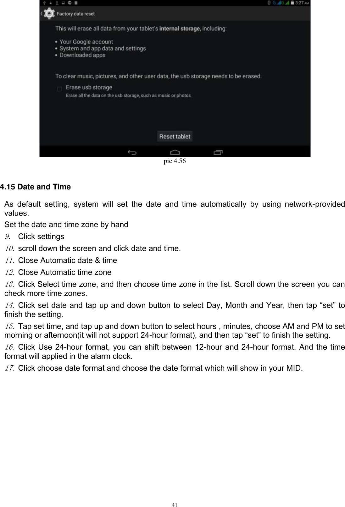      41  pic.4.56  4.15 Date and Time As  default  setting,  system  will  set  the  date  and  time  automatically  by  using  network-provided values. Set the date and time zone by hand 9. Click settings 10. scroll down the screen and click date and time. 11. Close Automatic date &amp; time 12. Close Automatic time zone 13. Click Select time zone, and then choose time zone in the list. Scroll down the screen you can check more time zones. 14. Click set date and tap up and down button to select Day, Month and Year, then tap “set” to finish the setting.     15. Tap set time, and tap up and down button to select hours , minutes, choose AM and PM to set morning or afternoon(it will not support 24-hour format), and then tap “set” to finish the setting.   16. Click Use 24-hour format, you can shift between 12-hour and 24-hour format. And the time format will applied in the alarm clock. 17. Click choose date format and choose the date format which will show in your MID. 