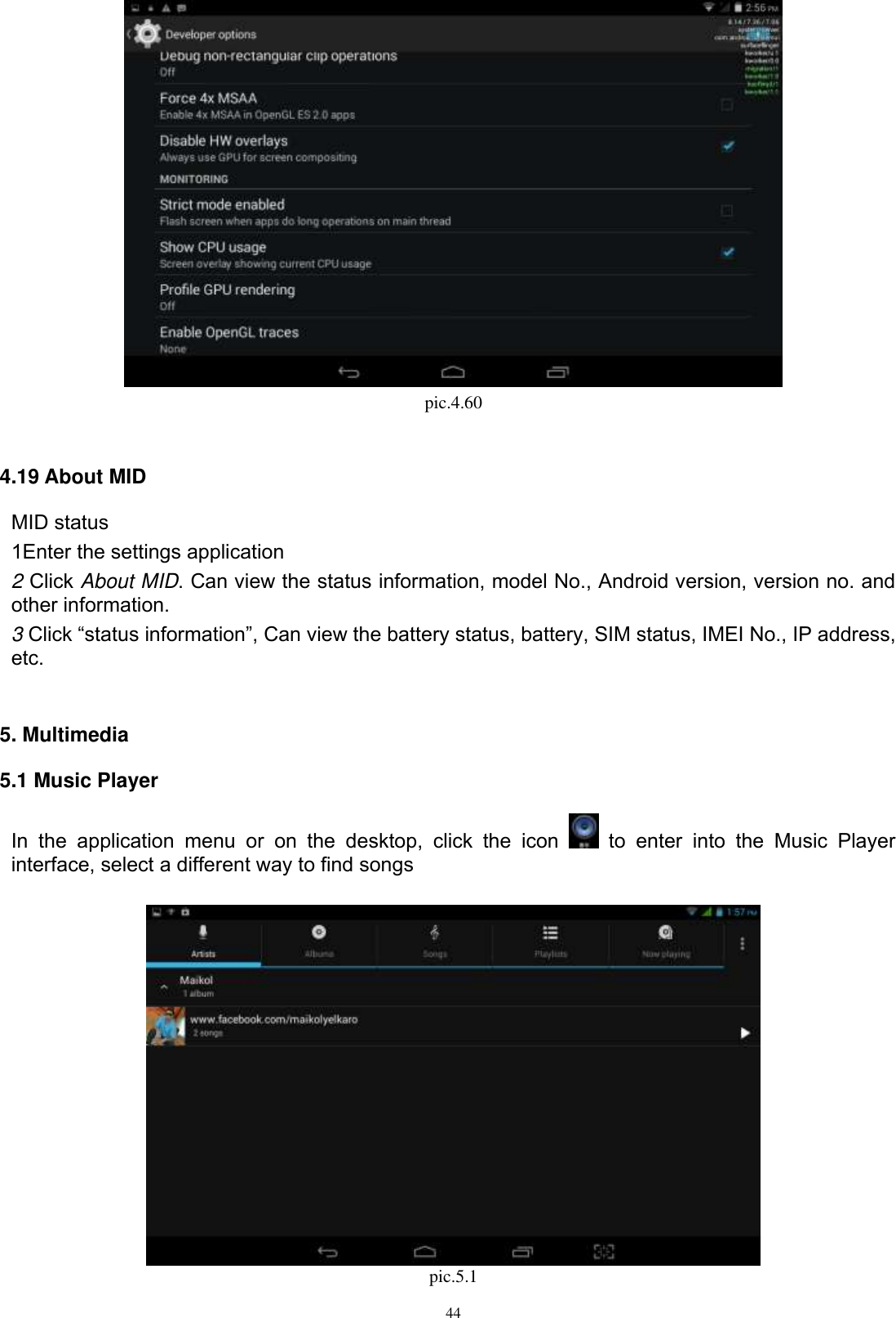      44  pic.4.60  4.19 About MID MID status 1Enter the settings application 2 Click About MID. Can view the status information, model No., Android version, version no. and other information. 3 Click “status information”, Can view the battery status, battery, SIM status, IMEI No., IP address, etc.   5. Multimedia 5.1 Music Player In  the  application  menu  or  on  the  desktop,  click  the  icon    to  enter  into  the  Music  Player interface, select a different way to find songs   pic.5.1 