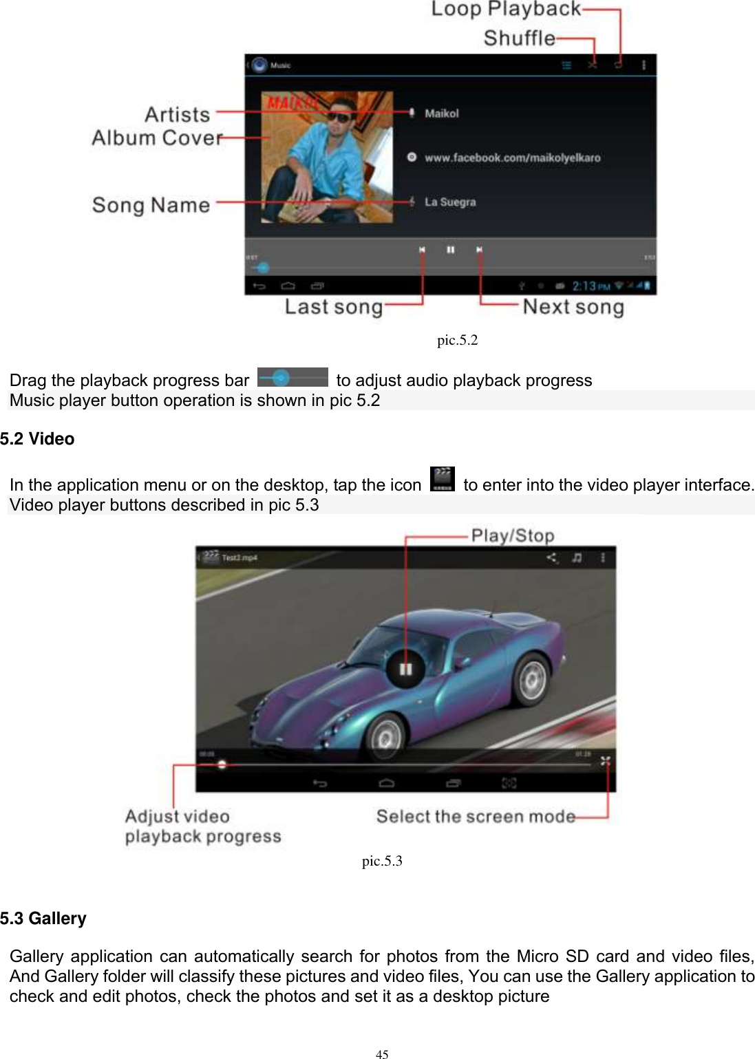      45                                              pic.5.2  Drag the playback progress bar    to adjust audio playback progress Music player button operation is shown in pic 5.2 5.2 Video In the application menu or on the desktop, tap the icon    to enter into the video player interface. Video player buttons described in pic 5.3  pic.5.3  5.3 Gallery Gallery application can automatically search for photos from the Micro SD card and video files, And Gallery folder will classify these pictures and video files, You can use the Gallery application to check and edit photos, check the photos and set it as a desktop picture  