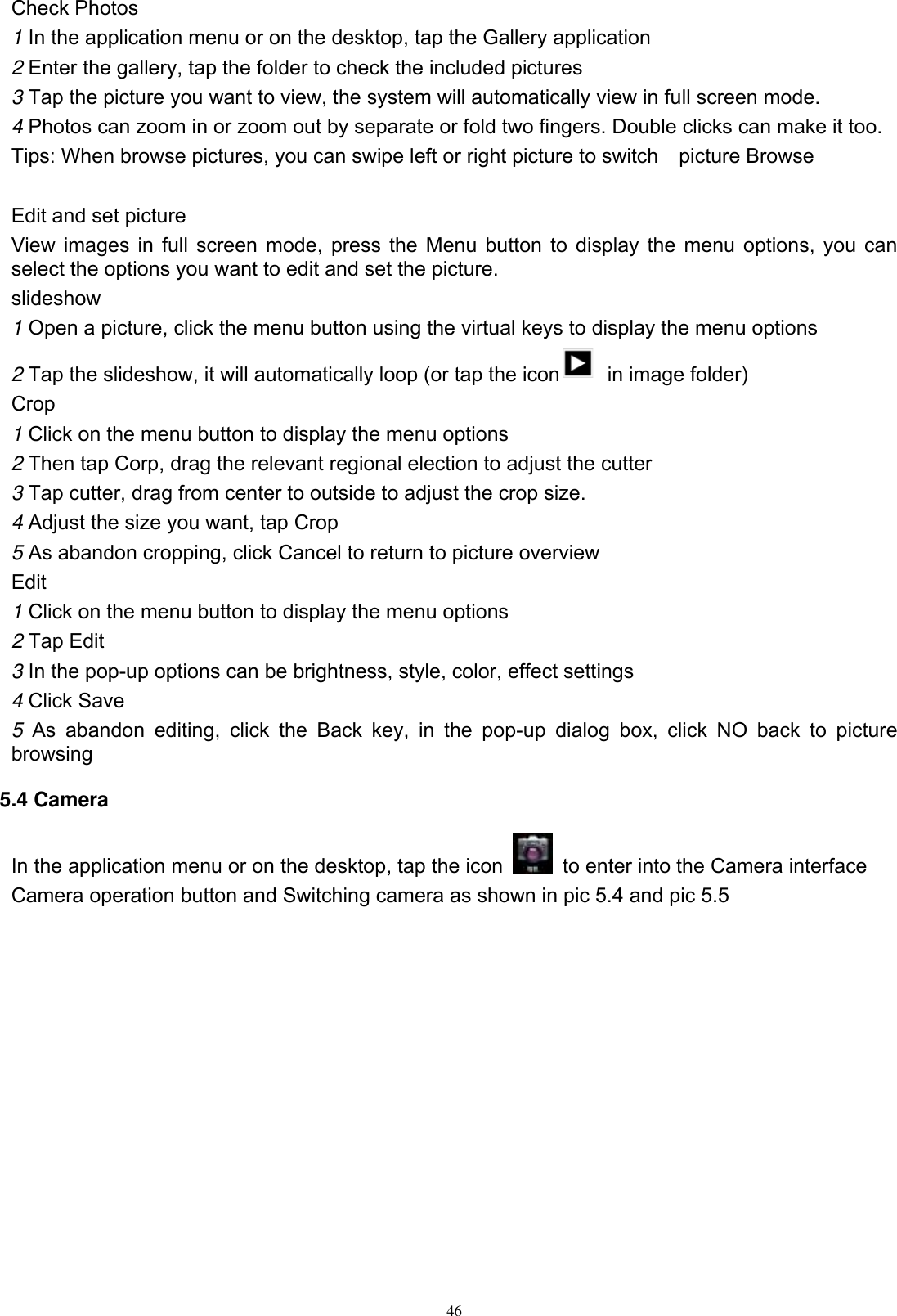      46 Check Photos 1 In the application menu or on the desktop, tap the Gallery application 2 Enter the gallery, tap the folder to check the included pictures 3 Tap the picture you want to view, the system will automatically view in full screen mode. 4 Photos can zoom in or zoom out by separate or fold two fingers. Double clicks can make it too. Tips: When browse pictures, you can swipe left or right picture to switch    picture Browse  Edit and set picture View images in full screen mode, press the Menu button to display the menu options, you can select the options you want to edit and set the picture. slideshow 1 Open a picture, click the menu button using the virtual keys to display the menu options 2 Tap the slideshow, it will automatically loop (or tap the icon   in image folder) Crop 1 Click on the menu button to display the menu options 2 Then tap Corp, drag the relevant regional election to adjust the cutter 3 Tap cutter, drag from center to outside to adjust the crop size. 4 Adjust the size you want, tap Crop 5 As abandon cropping, click Cancel to return to picture overview Edit 1 Click on the menu button to display the menu options 2 Tap Edit 3 In the pop-up options can be brightness, style, color, effect settings 4 Click Save 5  As  abandon  editing,  click  the  Back  key,  in  the  pop-up  dialog  box,  click  NO  back  to  picture browsing 5.4 Camera In the application menu or on the desktop, tap the icon    to enter into the Camera interface Camera operation button and Switching camera as shown in pic 5.4 and pic 5.5 