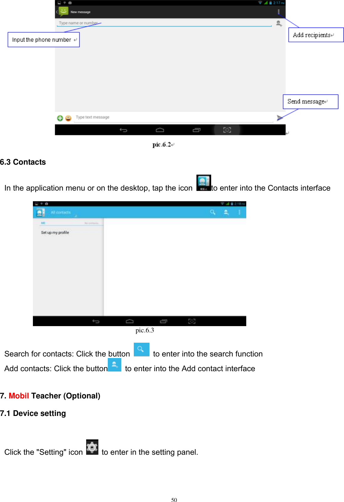      50  6.3 Contacts In the application menu or on the desktop, tap the icon  to enter into the Contacts interface                                                                        pic.6.3  Search for contacts: Click the button    to enter into the search function Add contacts: Click the button   to enter into the Add contact interface   7. Mobil Teacher (Optional)   7.1 Device setting  Click the &quot;Setting&quot; icon   to enter in the setting panel.   