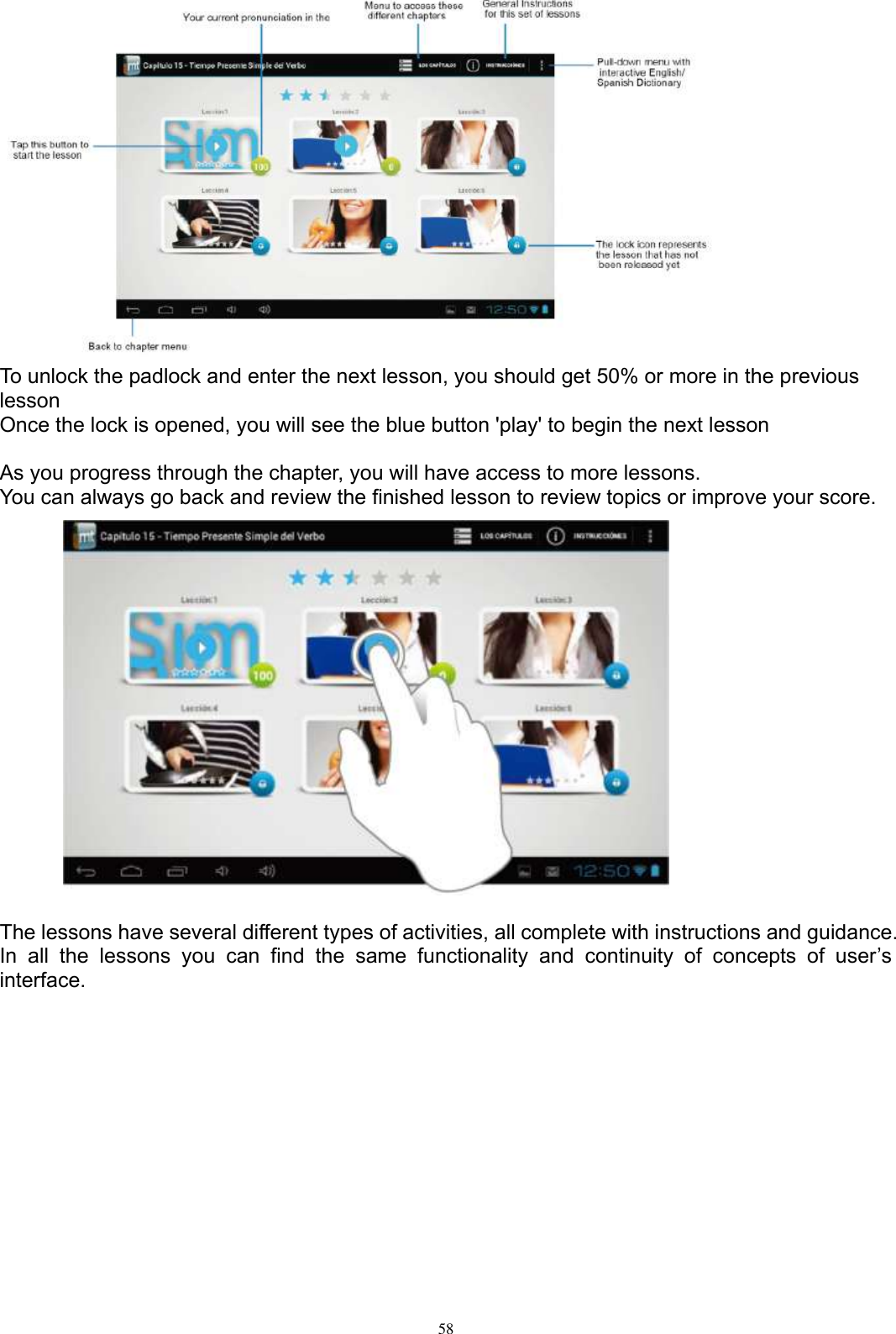      58  To unlock the padlock and enter the next lesson, you should get 50% or more in the previous lesson Once the lock is opened, you will see the blue button &apos;play&apos; to begin the next lesson  As you progress through the chapter, you will have access to more lessons. You can always go back and review the finished lesson to review topics or improve your score.                  The lessons have several different types of activities, all complete with instructions and guidance. In  all  the  lessons  you  can  find  the  same  functionality  and  continuity  of  concepts  of  user’s interface.  