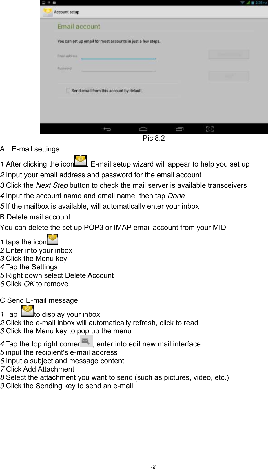      60  Pic 8.2 A    E-mail settings 1 After clicking the icon , E-mail setup wizard will appear to help you set up 2 Input your email address and password for the email account 3 Click the Next Step button to check the mail server is available transceivers 4 Input the account name and email name, then tap Done 5 If the mailbox is available, will automatically enter your inbox B Delete mail account You can delete the set up POP3 or IMAP email account from your MID 1 taps the icon    2 Enter into your inbox 3 Click the Menu key 4 Tap the Settings 5 Right down select Delete Account 6 Click OK to remove  C Send E-mail message 1 Tap  to display your inbox 2 Click the e-mail inbox will automatically refresh, click to read 3 Click the Menu key to pop up the menu 4 Tap the top right corner ; enter into edit new mail interface 5 input the recipient&apos;s e-mail address 6 Input a subject and message content 7 Click Add Attachment 8 Select the attachment you want to send (such as pictures, video, etc.) 9 Click the Sending key to send an e-mail   