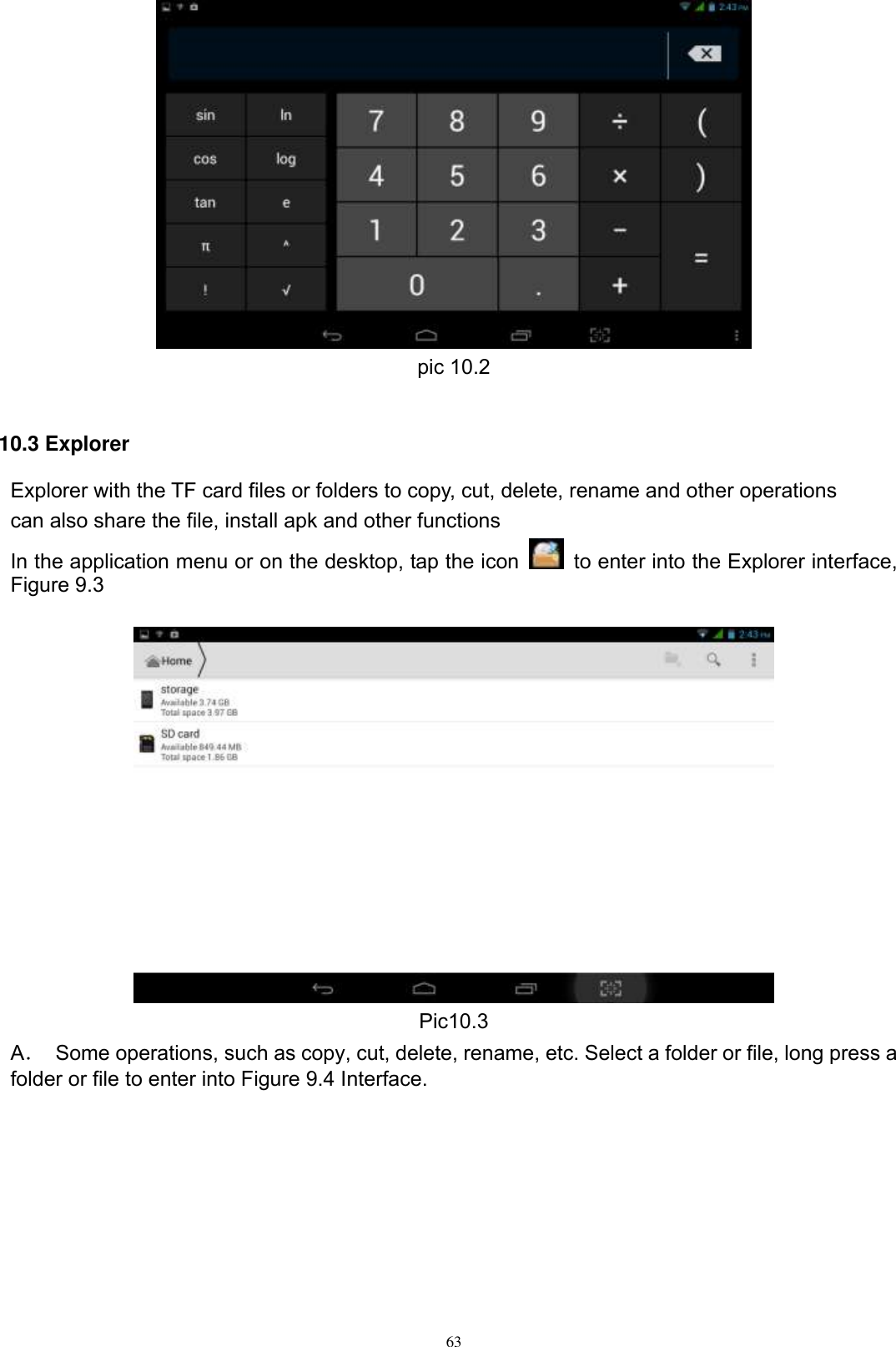      63  pic 10.2  10.3 Explorer Explorer with the TF card files or folders to copy, cut, delete, rename and other operations can also share the file, install apk and other functions In the application menu or on the desktop, tap the icon    to enter into the Explorer interface, Figure 9.3   Pic10.3 A．  Some operations, such as copy, cut, delete, rename, etc. Select a folder or file, long press a folder or file to enter into Figure 9.4 Interface. 