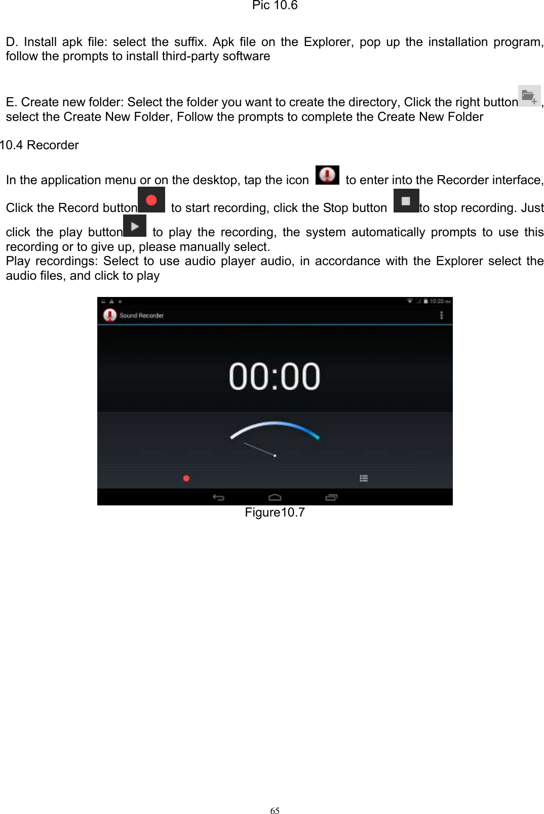      65 Pic 10.6  D. Install apk file: select the suffix. Apk file on the Explorer, pop up the installation program, follow the prompts to install third-party software  E. Create new folder: Select the folder you want to create the directory, Click the right button , select the Create New Folder, Follow the prompts to complete the Create New Folder 10.4 Recorder In the application menu or on the desktop, tap the icon    to enter into the Recorder interface, Click the Record button   to start recording, click the Stop button  to stop recording. Just click the play button   to  play the recording, the  system  automatically  prompts to  use  this recording or to give up, please manually select.   Play recordings: Select to use audio player audio, in accordance with the Explorer select the audio files, and click to play   Figure10.7