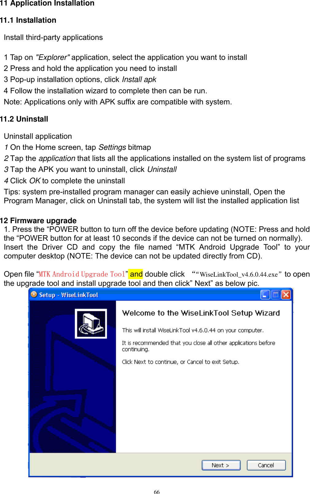      66 11 Application Installation 11.1 Installation Install third-party applications        1 Tap on &quot;Explorer&quot; application, select the application you want to install 2 Press and hold the application you need to install 3 Pop-up installation options, click Install apk 4 Follow the installation wizard to complete then can be run. Note: Applications only with APK suffix are compatible with system. 11.2 Uninstall Uninstall application 1 On the Home screen, tap Settings bitmap 2 Tap the application that lists all the applications installed on the system list of programs 3 Tap the APK you want to uninstall, click Uninstall 4 Click OK to complete the uninstall Tips: system pre-installed program manager can easily achieve uninstall, Open the Program Manager, click on Uninstall tab, the system will list the installed application list  12 Firmware upgrade 1. Press the “POWER button to turn off the device before updating (NOTE: Press and hold the “POWER button for at least 10 seconds if the device can not be turned on normally). Insert  the  Driver  CD  and  copy  the  file  named  “MTK  Android  Upgrade  Tool”  to  your computer desktop (NOTE: The device can not be updated directly from CD).  Open file “MTK Android Upgrade Tool” and double click  ““WiseLinkTool_v4.6.0.44.exe”to open the upgrade tool and install upgrade tool and then click” Next” as below pic.   