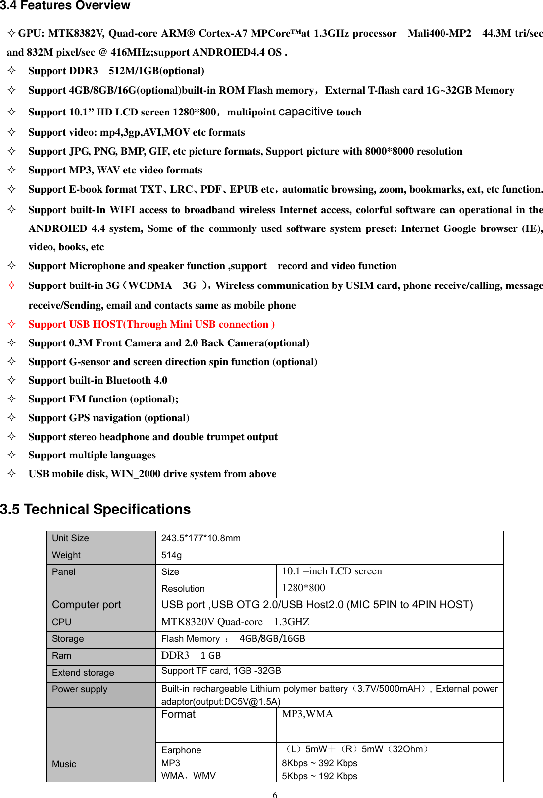      6 3.4 Features Overview  GPU: MTK8382V, Quad-core ARM® Cortex-A7 MPCore™at 1.3GHz processor    Mali400-MP2    44.3M tri/sec and 832M pixel/sec @ 416MHz;support ANDROIED4.4 OS .    Support DDR3    512M/1GB(optional)  Support 4GB/8GB/16G(optional)built-in ROM Flash memory，External T-flash card 1G~32GB Memory  Support 10.1’’ HD LCD screen 1280*800，multipoint capacitive touch  Support video: mp4,3gp,AVI,MOV etc formats  Support JPG, PNG, BMP, GIF, etc picture formats, Support picture with 8000*8000 resolution  Support MP3, WAV etc video formats  Support E-book format TXT、LRC、PDF、EPUB etc，automatic browsing, zoom, bookmarks, ext, etc function.    Support built-In WIFI access to broadband wireless Internet access, colorful software can operational in the ANDROIED 4.4 system, Some of the commonly used software system preset: Internet Google browser (IE), video, books, etc  Support Microphone and speaker function ,support    record and video function  Support built-in 3G（WCDMA    3G  ）， Wireless communication by USIM card, phone receive/calling, message receive/Sending, email and contacts same as mobile phone  Support USB HOST(Through Mini USB connection )  Support 0.3M Front Camera and 2.0 Back Camera(optional)  Support G-sensor and screen direction spin function (optional)  Support built-in Bluetooth 4.0  Support FM function (optional);  Support GPS navigation (optional)  Support stereo headphone and double trumpet output  Support multiple languages  USB mobile disk, WIN_2000 drive system from above 3.5 Technical Specifications Unit Size 243.5*177*10.8mm Weight 514g Panel Size 10.1 –inch LCD screen Resolution 1280*800 Computer port USB port ,USB OTG 2.0/USB Host2.0 (MIC 5PIN to 4PIN HOST) CPU MTK8320V Quad-core    1.3GHZ Storage Flash Memory  ：  4GB/8GB/16GB Ram DDR3  1 GB Extend storage Support TF card, 1GB -32GB  Power supply Built-in rechargeable Lithium polymer battery（3.7V/5000mAH）, External power adaptor(output:DC5V@1.5A)     Music Format MP3,WMA Earphone （L）5mW＋（R）5mW（32Ohm） MP3 8Kbps ~ 392 Kbps WMA、WMV   5Kbps ~ 192 Kbps 