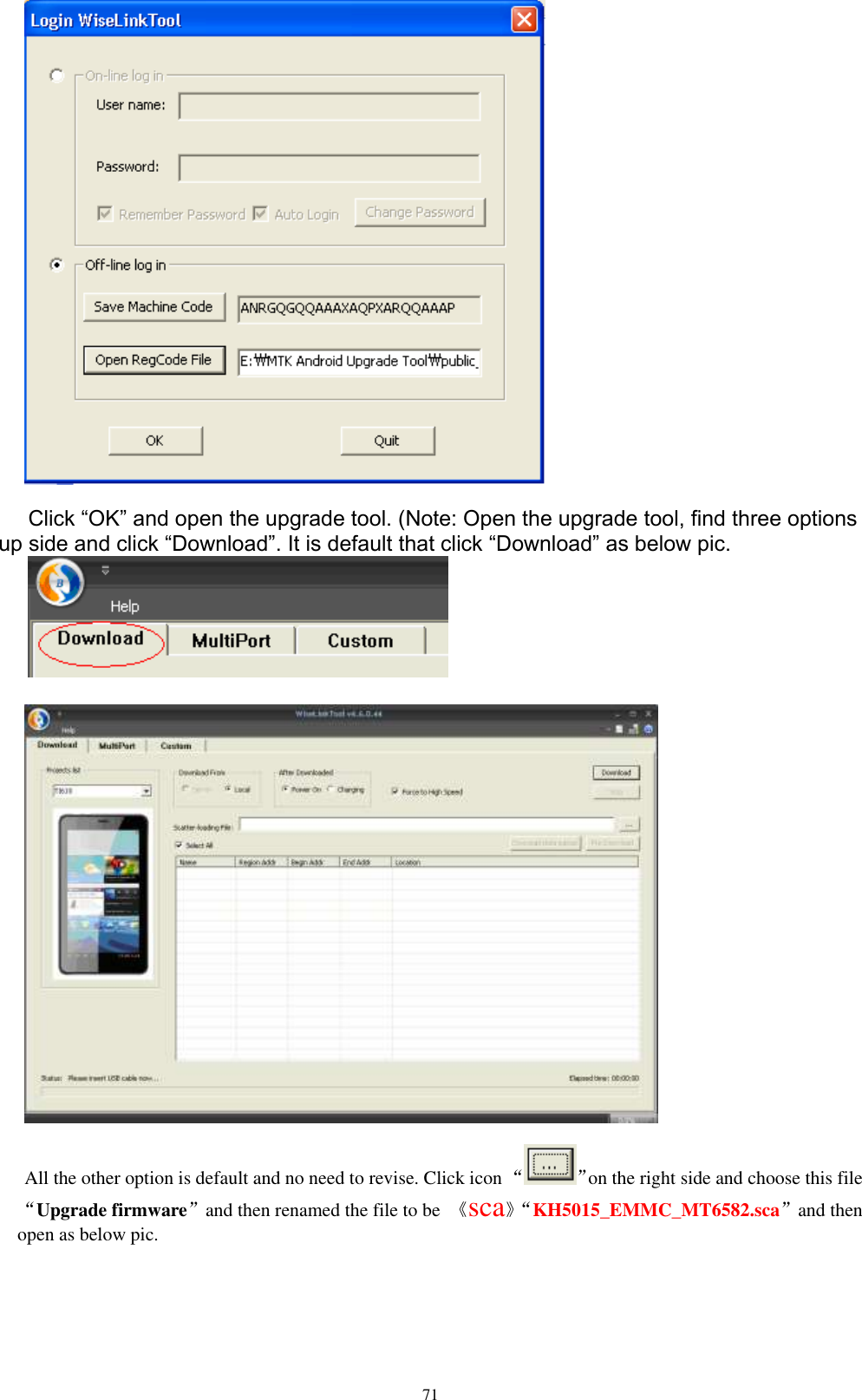      71   Click “OK” and open the upgrade tool. (Note: Open the upgrade tool, find three options up side and click “Download”. It is default that click “Download” as below pic.     All the other option is default and no need to revise. Click icon “ ”on the right side and choose this file“Upgrade firmware”and then renamed the file to be  《sca》“ KH5015_EMMC_MT6582.sca”and then open as below pic.  