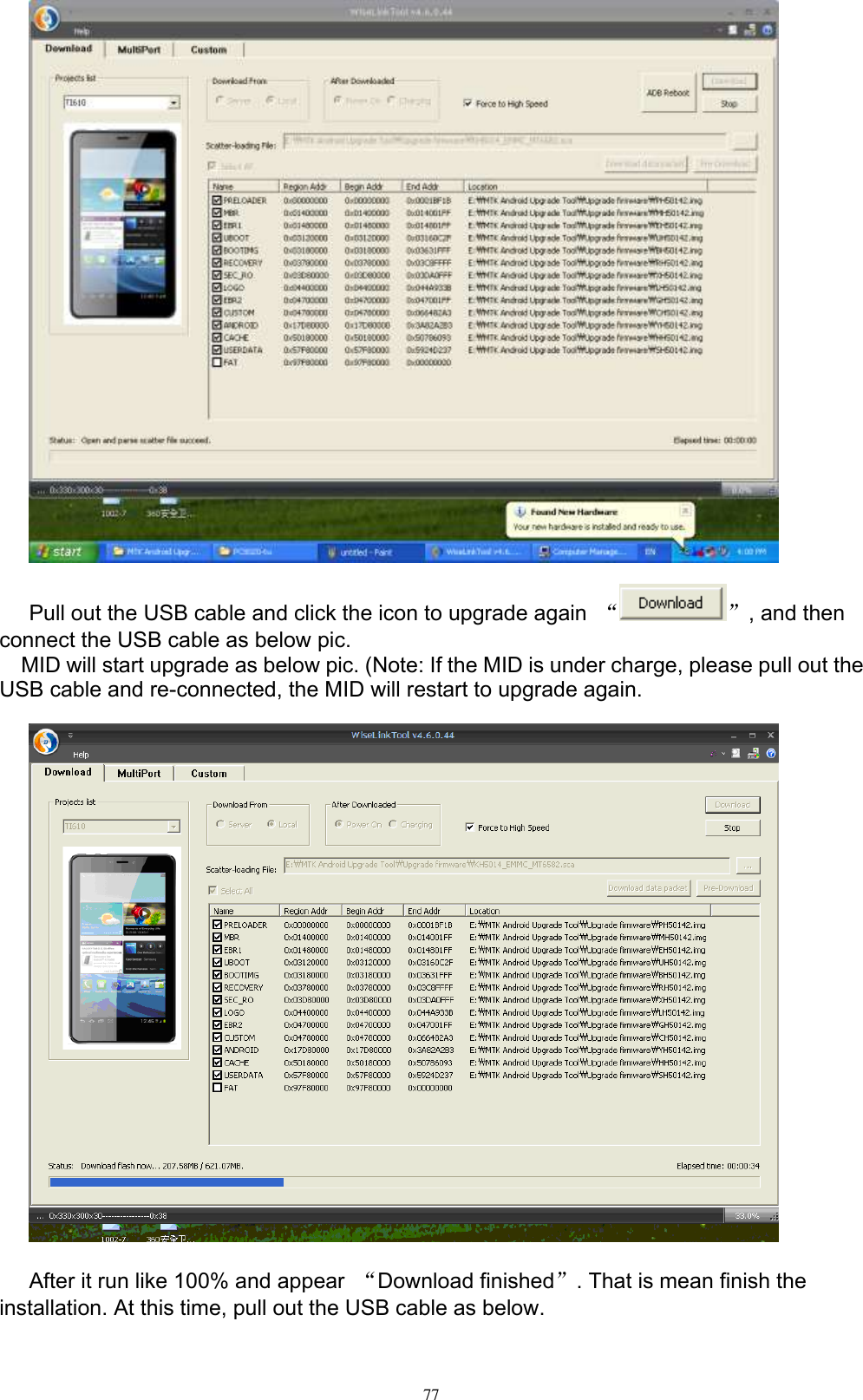      77   Pull out the USB cable and click the icon to upgrade again  “ ”, and then connect the USB cable as below pic.   MID will start upgrade as below pic. (Note: If the MID is under charge, please pull out the USB cable and re-connected, the MID will restart to upgrade again.    After it run like 100% and appear  “Download finished”. That is mean finish the installation. At this time, pull out the USB cable as below. 