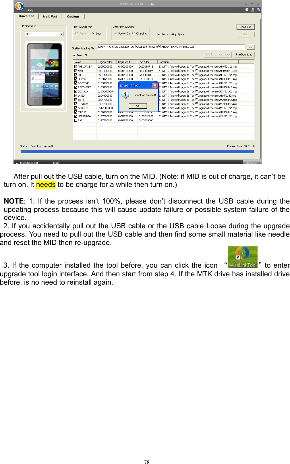      78   After pull out the USB cable, turn on the MID. (Note: if MID is out of charge, it can’t be turn on. It needs to be charge for a while then turn on.)    NOTE: 1. If the process isn’t 100%,  please  don’t  disconnect  the  USB  cable  during  the updating process because this will cause update failure or possible system failure of the device.     2. If you accidentally pull out the USB cable or the USB cable Loose during the upgrade process. You need to pull out the USB cable and then find some small material like needle and reset the MID then re-upgrade.   3. If the computer installed the tool before, you can click the icon  “ ”to enter upgrade tool login interface. And then start from step 4. If the MTK drive has installed drive before, is no need to reinstall again.          ② ① ⑤ ④ ③3 