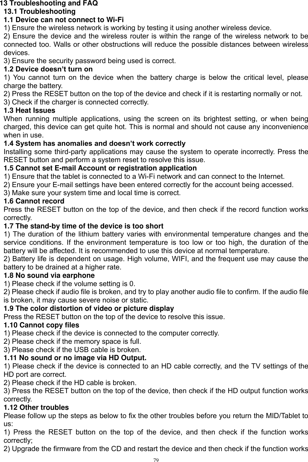      79 13 Troubleshooting and FAQ 13.1 Troubleshooting   1.1 Device can not connect to Wi-Fi   1) Ensure the wireless network is working by testing it using another wireless device.   2) Ensure the device and the wireless router is within the range of the wireless network to be connected too. Walls or other obstructions will reduce the possible distances between wireless devices.   3) Ensure the security password being used is correct.   1.2 Device doesn’t turn on   1)  You  cannot turn on the  device  when the battery  charge  is  below the critical level,  please charge the battery.   2) Press the RESET button on the top of the device and check if it is restarting normally or not.   3) Check if the charger is connected correctly.   1.3 Heat Issues   When  running  multiple  applications,  using  the  screen  on  its  brightest  setting,  or  when  being charged, this device can get quite hot. This is normal and should not cause any inconvenience when in use.   1.4 System has anomalies and doesn’t work correctly   Installing some third-party applications may cause the system to operate incorrectly. Press the RESET button and perform a system reset to resolve this issue.   1.5 Cannot set E-mail Account or registration application   1) Ensure that the tablet is connected to a Wi-Fi network and can connect to the Internet.   2) Ensure your E-mail settings have been entered correctly for the account being accessed.   3) Make sure your system time and local time is correct.   1.6 Cannot record   Press the RESET button on the top of the device, and then check if the record function works correctly.   1.7 The stand-by time of the device is too short   1) The duration of the lithium battery varies with environmental temperature changes and the service conditions. If the environment temperature is too low or too high, the duration of the battery will be affected. It is recommended to use this device at normal temperature.   2) Battery life is dependent on usage. High volume, WIFI, and the frequent use may cause the battery to be drained at a higher rate.   1.8 No sound via earphone   1) Please check if the volume setting is 0.   2) Please check if audio file is broken, and try to play another audio file to confirm. If the audio file is broken, it may cause severe noise or static.   1.9 The color distortion of video or picture display   Press the RESET button on the top of the device to resolve this issue.   1.10 Cannot copy files   1) Please check if the device is connected to the computer correctly.   2) Please check if the memory space is full. 3) Please check if the USB cable is broken.   1.11 No sound or no image via HD Output.   1) Please check if the device is connected to an HD cable correctly, and the TV settings of the HD port are correct.   2) Please check if the HD cable is broken.   3) Press the RESET button on the top of the device, then check if the HD output function works correctly.   1.12 Other troubles   Please follow up the steps as below to fix the other troubles before you return the MID/Tablet to us: 1)  Press  the  RESET  button  on  the  top  of  the  device,  and  then  check  if  the  function  works correctly; 2) Upgrade the firmware from the CD and restart the device and then check if the function works 