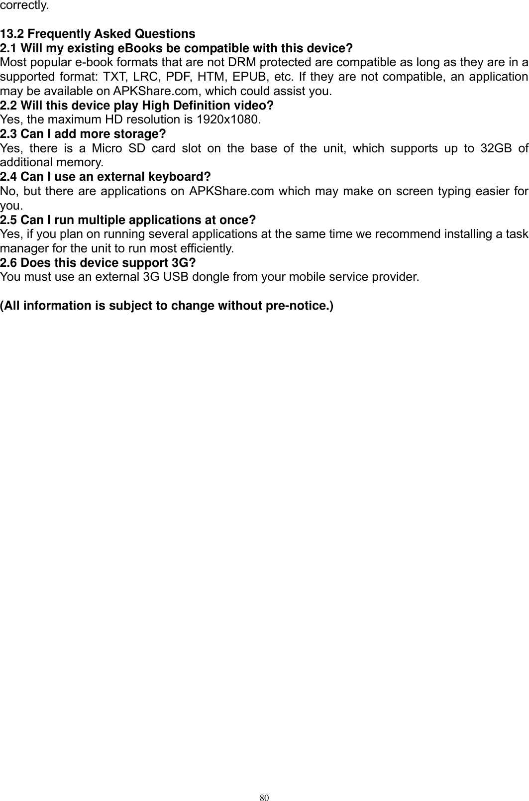      80 correctly.  13.2 Frequently Asked Questions 2.1 Will my existing eBooks be compatible with this device? Most popular e-book formats that are not DRM protected are compatible as long as they are in a supported format: TXT, LRC, PDF, HTM, EPUB, etc. If they are not compatible, an application may be available on APKShare.com, which could assist you. 2.2 Will this device play High Definition video? Yes, the maximum HD resolution is 1920x1080.   2.3 Can I add more storage? Yes,  there  is  a  Micro  SD  card  slot  on  the  base  of  the  unit,  which  supports  up  to  32GB  of additional memory. 2.4 Can I use an external keyboard? No, but there are applications on APKShare.com which may make on screen typing easier for you. 2.5 Can I run multiple applications at once? Yes, if you plan on running several applications at the same time we recommend installing a task manager for the unit to run most efficiently. 2.6 Does this device support 3G? You must use an external 3G USB dongle from your mobile service provider.  (All information is subject to change without pre-notice.)   