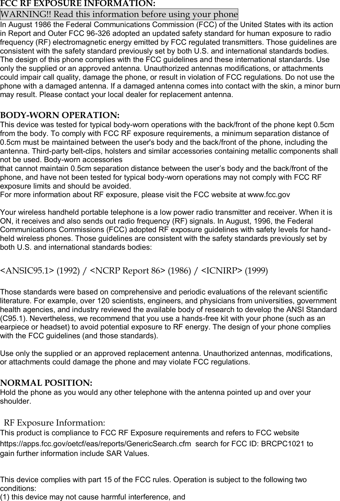  FCC RF EXPOSURE INFORMATION: WARNING!! Read this information before using your phone In August 1986 the Federal Communications Commission (FCC) of the United States with its action in Report and Outer FCC 96-326 adopted an updated safety standard for human exposure to radio frequency (RF) electromagnetic energy emitted by FCC regulated transmitters. Those guidelines are consistent with the safety standard previously set by both U.S. and international standards bodies. The design of this phone complies with the FCC guidelines and these international standards. Use only the supplied or an approved antenna. Unauthorized antennas modifications, or attachments could impair call quality, damage the phone, or result in violation of FCC regulations. Do not use the phone with a damaged antenna. If a damaged antenna comes into contact with the skin, a minor burn may result. Please contact your local dealer for replacement antenna.  BODY-WORN OPERATION: This device was tested for typical body-worn operations with the back/front of the phone kept 0.5cm from the body. To comply with FCC RF exposure requirements, a minimum separation distance of 0.5cm must be maintained between the user&apos;s body and the back/front of the phone, including the antenna. Third-party belt-clips, holsters and similar accessories containing metallic components shall not be used. Body-worn accessories that cannot maintain 0.5cm separation distance between the user’s body and the back/front of the phone, and have not been tested for typical body-worn operations may not comply with FCC RF exposure limits and should be avoided. For more information about RF exposure, please visit the FCC website at www.fcc.gov  Your wireless handheld portable telephone is a low power radio transmitter and receiver. When it is ON, it receives and also sends out radio frequency (RF) signals. In August, 1996, the Federal Communications Commissions (FCC) adopted RF exposure guidelines with safety levels for hand-held wireless phones. Those guidelines are consistent with the safety standards previously set by both U.S. and international standards bodies:  &lt;ANSIC95.1&gt; (1992) / &lt;NCRP Report 86&gt; (1986) / &lt;ICNIRP&gt; (1999)  Those standards were based on comprehensive and periodic evaluations of the relevant scientific literature. For example, over 120 scientists, engineers, and physicians from universities, government health agencies, and industry reviewed the available body of research to develop the ANSI Standard (C95.1). Nevertheless, we recommend that you use a hands-free kit with your phone (such as an earpiece or headset) to avoid potential exposure to RF energy. The design of your phone complies with the FCC guidelines (and those standards).  Use only the supplied or an approved replacement antenna. Unauthorized antennas, modifications, or attachments could damage the phone and may violate FCC regulations.   NORMAL POSITION:  Hold the phone as you would any other telephone with the antenna pointed up and over your shoulder.  RF Exposure Information: This product is compliance to FCC RF Exposure requirements and refers to FCC website https://apps.fcc.gov/oetcf/eas/reports/GenericSearch.cfm  search for FCC ID: BRCPC1021 to gain further information include SAR Values.    This device complies with part 15 of the FCC rules. Operation is subject to the following two conditions: (1) this device may not cause harmful interference, and 