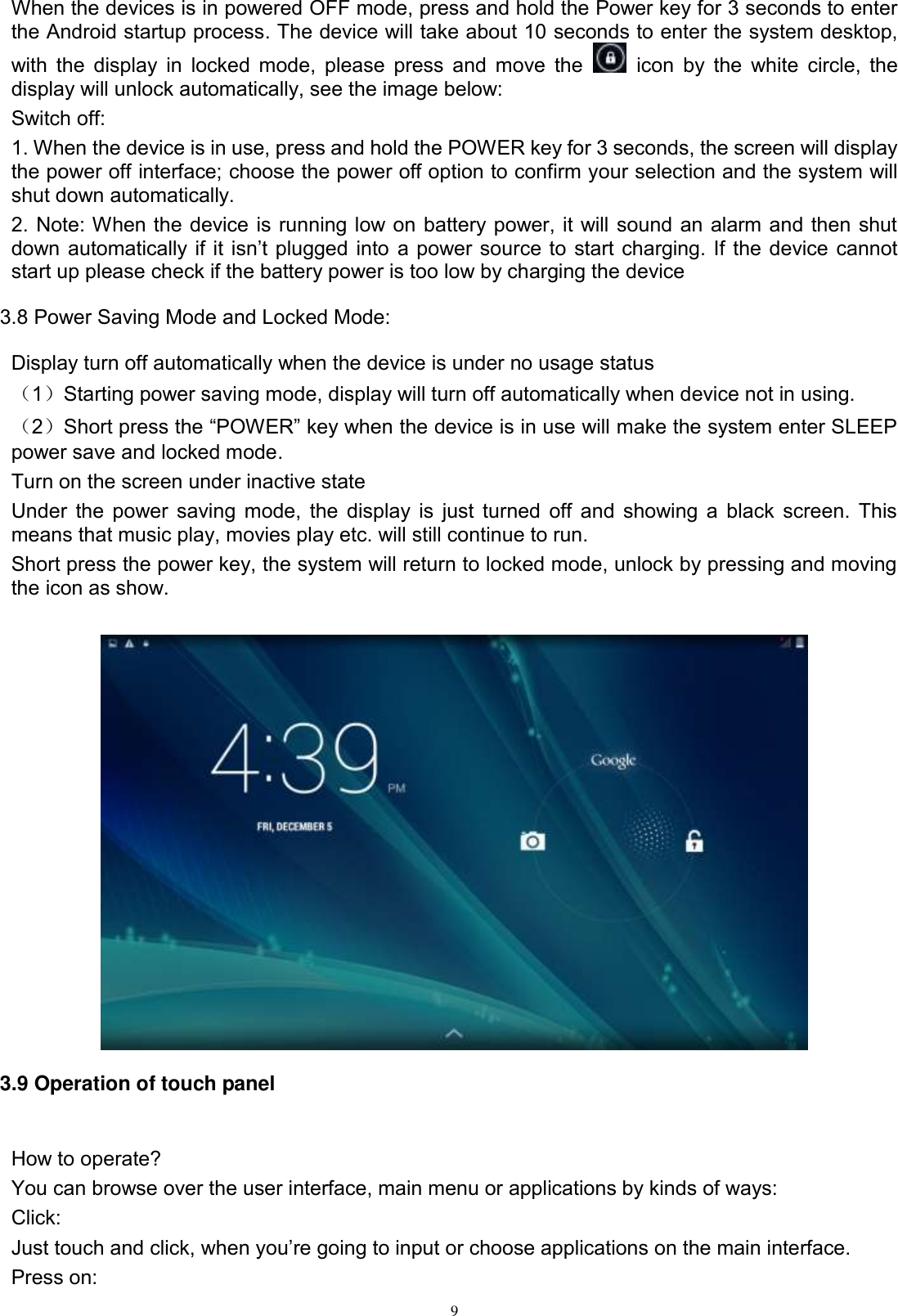      9 When the devices is in powered OFF mode, press and hold the Power key for 3 seconds to enter the Android startup process. The device will take about 10 seconds to enter the system desktop, with the  display in  locked mode, please press and move the    icon  by the  white circle, the display will unlock automatically, see the image below: Switch off:   1. When the device is in use, press and hold the POWER key for 3 seconds, the screen will display the power off interface; choose the power off option to confirm your selection and the system will shut down automatically. 2. Note: When the device is running low on battery power, it will sound an alarm and then shut down automatically if  it  isn’t plugged into a power source to start charging. If the device cannot start up please check if the battery power is too low by charging the device 3.8 Power Saving Mode and Locked Mode: Display turn off automatically when the device is under no usage status （1）Starting power saving mode, display will turn off automatically when device not in using.   （2）Short press the “POWER” key when the device is in use will make the system enter SLEEP power save and locked mode. Turn on the screen under inactive state Under the power saving mode, the display is just turned off and showing a black screen. This means that music play, movies play etc. will still continue to run. Short press the power key, the system will return to locked mode, unlock by pressing and moving the icon as show.     3.9 Operation of touch panel  How to operate? You can browse over the user interface, main menu or applications by kinds of ways:   Click: Just touch and click, when you’re going to input or choose applications on the main interface. Press on: 