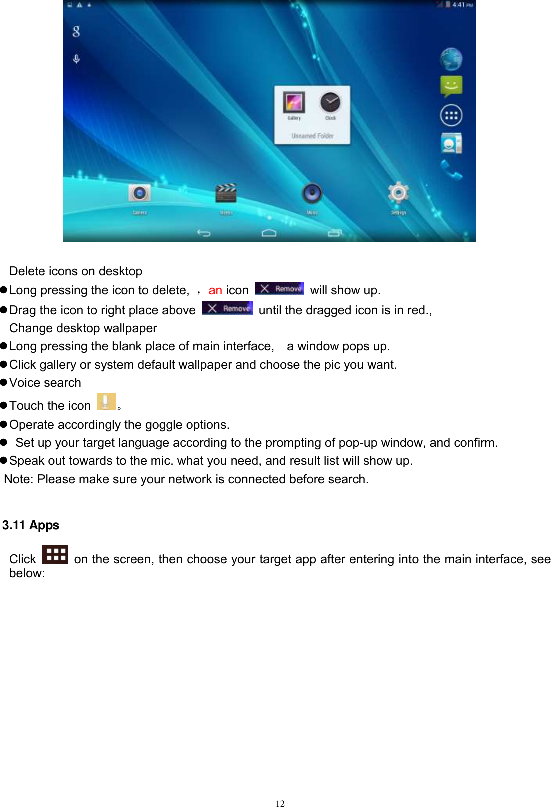      12   Delete icons on desktop  Long pressing the icon to delete,  ，an icon    will show up.  Drag the icon to right place above    until the dragged icon is in red.,   Change desktop wallpaper  Long pressing the blank place of main interface,    a window pops up.  Click gallery or system default wallpaper and choose the pic you want.  Voice search  Touch the icon  。  Operate accordingly the goggle options.    Set up your target language according to the prompting of pop-up window, and confirm.  Speak out towards to the mic. what you need, and result list will show up.    Note: Please make sure your network is connected before search.  3.11 Apps Click    on the screen, then choose your target app after entering into the main interface, see below: 