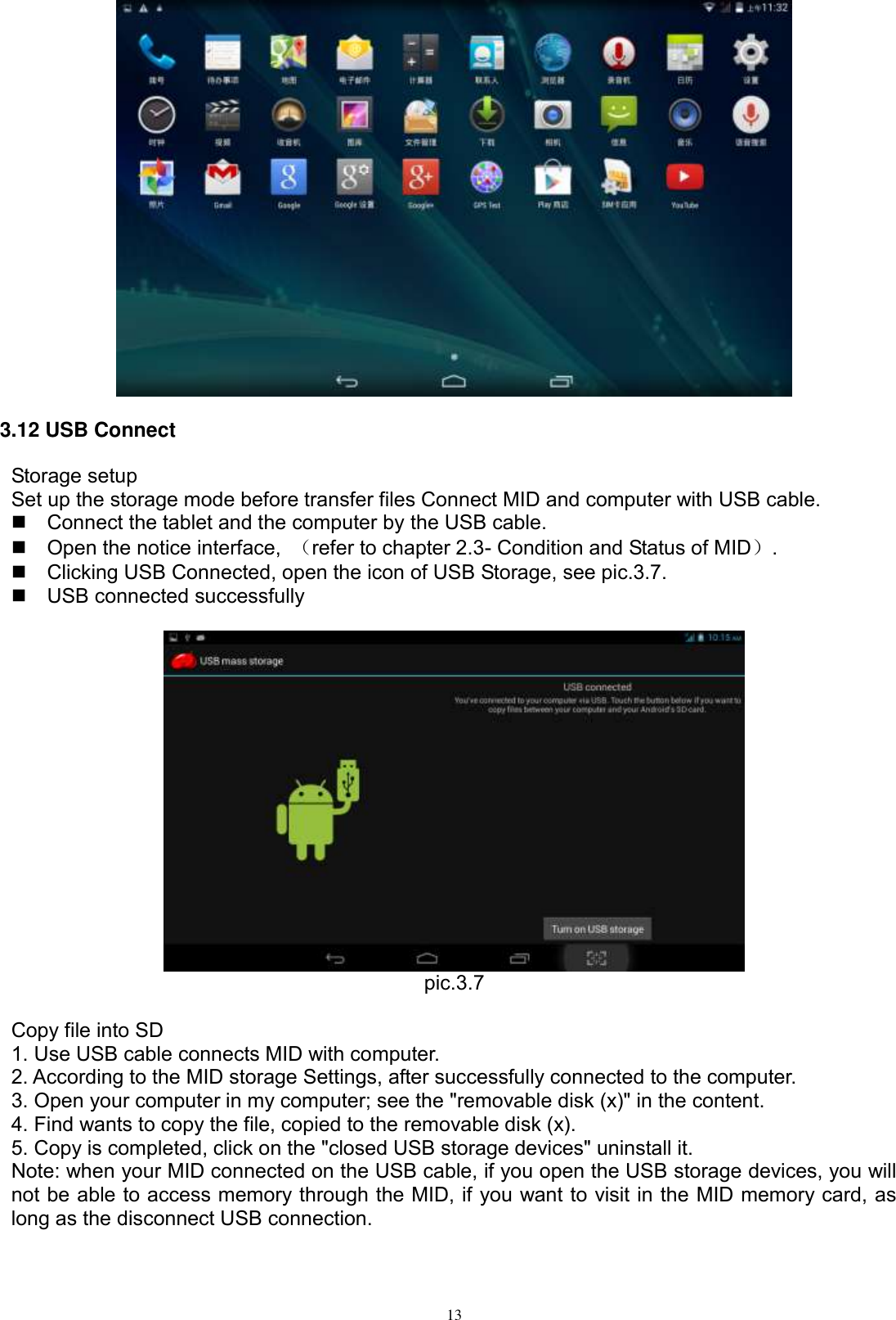      13  3.12 USB Connect Storage setup Set up the storage mode before transfer files Connect MID and computer with USB cable.   Connect the tablet and the computer by the USB cable.   Open the notice interface,  （refer to chapter 2.3- Condition and Status of MID）.   Clicking USB Connected, open the icon of USB Storage, see pic.3.7.   USB connected successfully     pic.3.7  Copy file into SD 1. Use USB cable connects MID with computer. 2. According to the MID storage Settings, after successfully connected to the computer. 3. Open your computer in my computer; see the &quot;removable disk (x)&quot; in the content. 4. Find wants to copy the file, copied to the removable disk (x). 5. Copy is completed, click on the &quot;closed USB storage devices&quot; uninstall it. Note: when your MID connected on the USB cable, if you open the USB storage devices, you will not be able to access memory through the MID, if you want to visit in the MID memory card, as long as the disconnect USB connection. 