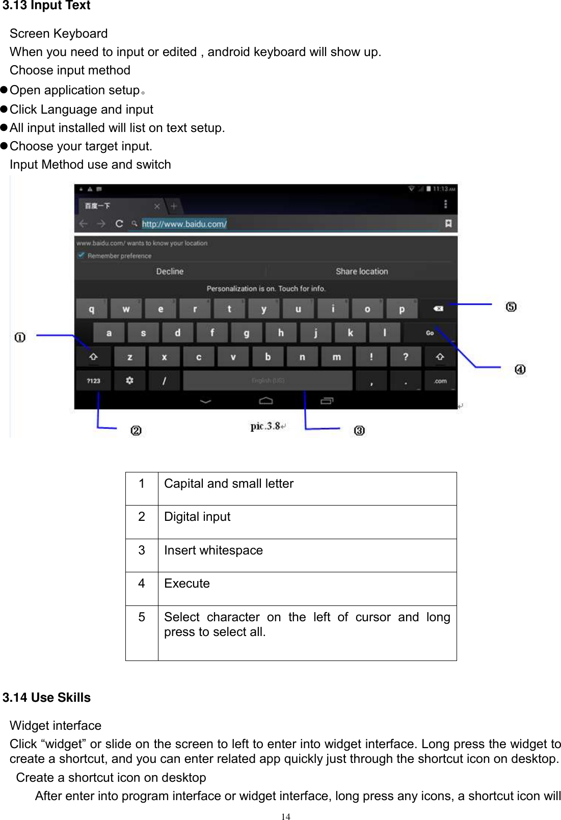      14 3.13 Input Text Screen Keyboard When you need to input or edited , android keyboard will show up.   Choose input method  Open application setup。  Click Language and input  All input installed will list on text setup.  Choose your target input. Input Method use and switch            3.14 Use Skills Widget interface Click “widget” or slide on the screen to left to enter into widget interface. Long press the widget to create a shortcut, and you can enter related app quickly just through the shortcut icon on desktop.     Create a shortcut icon on desktop   After enter into program interface or widget interface, long press any icons, a shortcut icon will 1 Capital and small letter 2 Digital input 3 Insert whitespace 4 Execute   5 Select  character  on  the  left  of  cursor  and  long press to select all. 