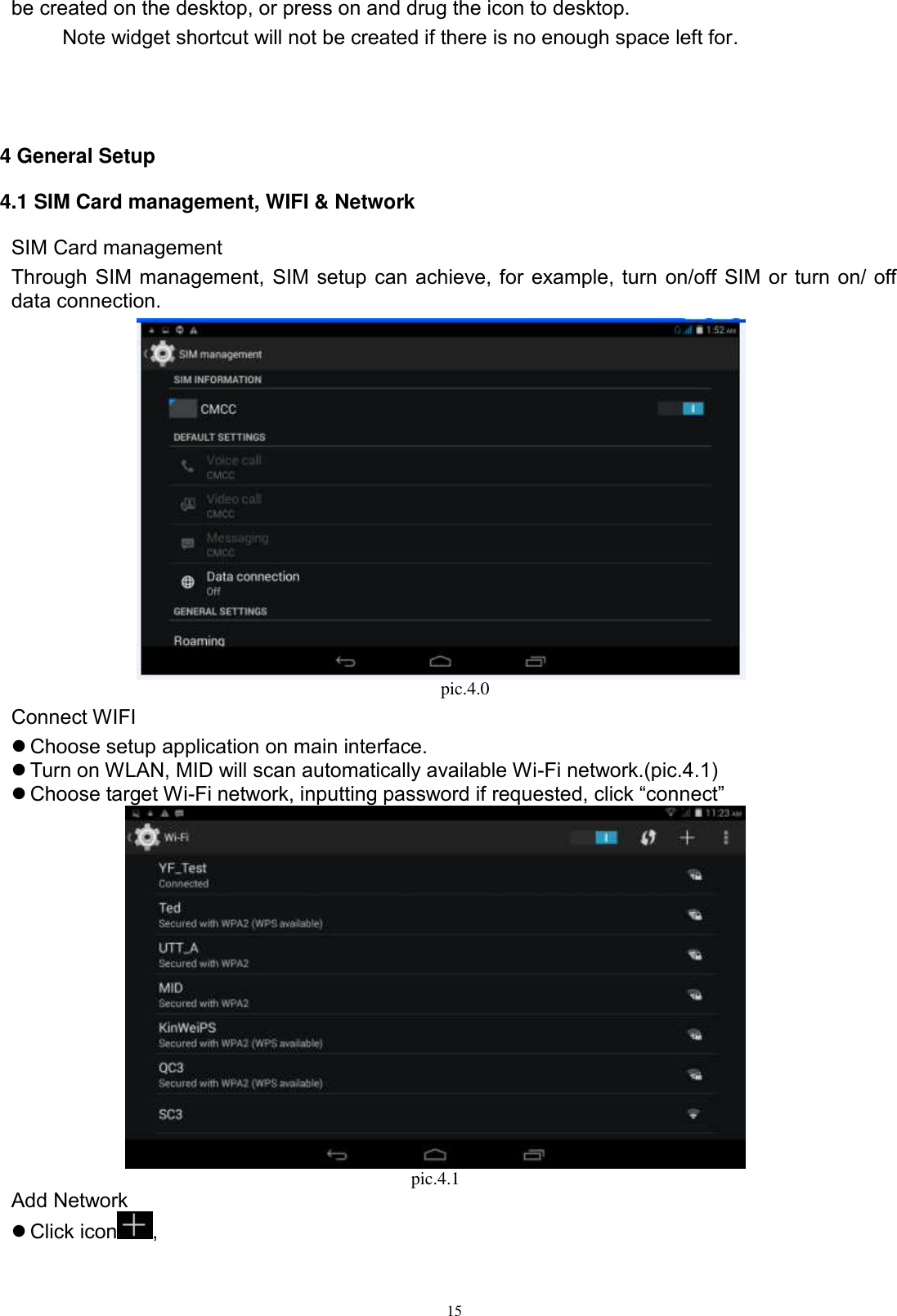      15 be created on the desktop, or press on and drug the icon to desktop.       Note widget shortcut will not be created if there is no enough space left for.    4 General Setup 4.1 SIM Card management, WIFI &amp; Network SIM Card management Through SIM management, SIM setup can achieve, for example, turn on/off SIM or turn on/ off data connection.                                      pic.4.0 Connect WIFI  Choose setup application on main interface.  Turn on WLAN, MID will scan automatically available Wi-Fi network.(pic.4.1)  Choose target Wi-Fi network, inputting password if requested, click “connect”  pic.4.1 Add Network  Click icon ,   