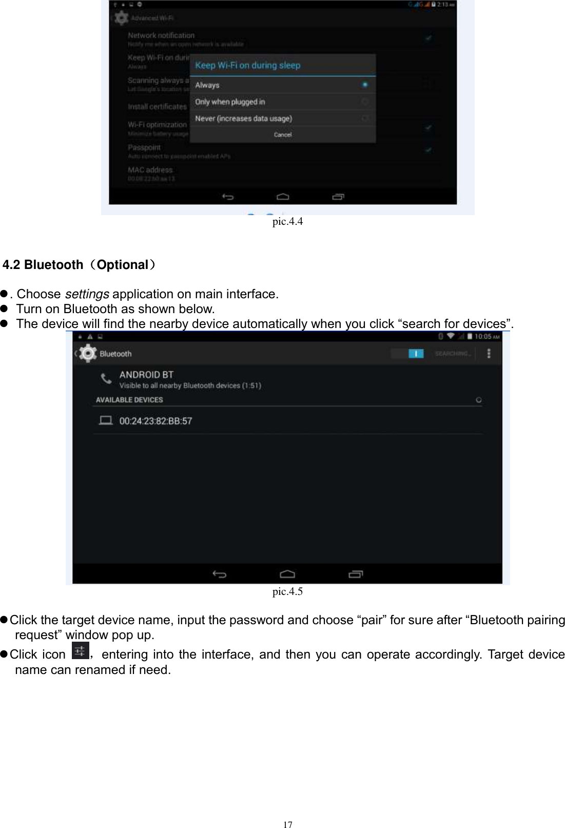      17  pic.4.4  4.2 Bluetooth（Optional）  . Choose settings application on main interface.    Turn on Bluetooth as shown below.    The device will find the nearby device automatically when you click “search for devices”.  pic.4.5   Click the target device name, input the password and choose “pair” for sure after “Bluetooth pairing request” window pop up.    Click icon  ，entering into the interface, and then you can operate accordingly. Target device name can renamed if need.   