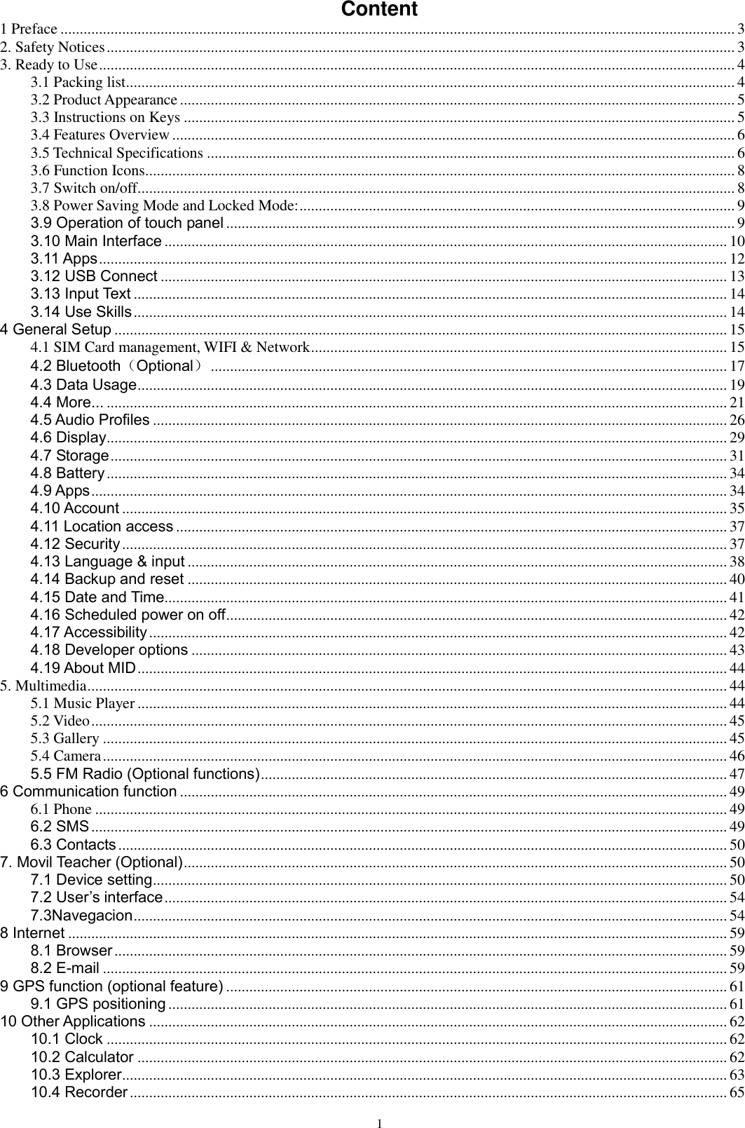      1 Content 1 Preface ............................................................................................................................................................................... 3 2. Safety Notices ................................................................................................................................................................... 3 3. Ready to Use ..................................................................................................................................................................... 4 3.1 Packing list .............................................................................................................................................................. 4 3.2 Product Appearance ................................................................................................................................................ 5 3.3 Instructions on Keys ............................................................................................................................................... 5 3.4 Features Overview .................................................................................................................................................. 6 3.5 Technical Specifications ......................................................................................................................................... 6 3.6 Function Icons......................................................................................................................................................... 8 3.7 Switch on/off ........................................................................................................................................................... 8 3.8 Power Saving Mode and Locked Mode: ................................................................................................................. 9 3.9 Operation of touch panel .................................................................................................................................... 9 3.10 Main Interface .................................................................................................................................................. 10 3.11 Apps ................................................................................................................................................................... 12 3.12 USB Connect ................................................................................................................................................... 13 3.13 Input Text .......................................................................................................................................................... 14 3.14 Use Skills .......................................................................................................................................................... 14 4 General Setup ............................................................................................................................................................... 15 4.1 SIM Card management, WIFI &amp; Network ............................................................................................................ 15 4.2 Bluetooth（Optional） ...................................................................................................................................... 17 4.3 Data Usage ......................................................................................................................................................... 19 4.4 More... ................................................................................................................................................................. 21 4.5 Audio Profiles ..................................................................................................................................................... 26 4.6 Display ................................................................................................................................................................. 29 4.7 Storage ................................................................................................................................................................ 31 4.8 Battery ................................................................................................................................................................. 34 4.9 Apps ..................................................................................................................................................................... 34 4.10 Account ............................................................................................................................................................. 35 4.11 Location access ............................................................................................................................................... 37 4.12 Security ............................................................................................................................................................. 37 4.13 Language &amp; input ............................................................................................................................................ 38 4.14 Backup and reset ............................................................................................................................................ 40 4.15 Date and Time.................................................................................................................................................. 41 4.16 Scheduled power on off .................................................................................................................................. 42 4.17 Accessibility ...................................................................................................................................................... 42 4.18 Developer options ........................................................................................................................................... 43 4.19 About MID ......................................................................................................................................................... 44 5. Multimedia ...................................................................................................................................................................... 44 5.1 Music Player ......................................................................................................................................................... 44 5.2 Video ..................................................................................................................................................................... 45 5.3 Gallery .................................................................................................................................................................. 45 5.4 Camera .................................................................................................................................................................. 46 5.5 FM Radio (Optional functions) ......................................................................................................................... 47 6 Communication function .............................................................................................................................................. 49 6.1 Phone .................................................................................................................................................................... 49 6.2 SMS ..................................................................................................................................................................... 49 6.3 Contacts .............................................................................................................................................................. 50 7. Movil Teacher (Optional) ............................................................................................................................................. 50 7.1 Device setting ..................................................................................................................................................... 50 7.2 User’s interface .................................................................................................................................................. 54 7.3Navegacion .......................................................................................................................................................... 54 8 Internet ........................................................................................................................................................................... 59 8.1 Browser ............................................................................................................................................................... 59 8.2 E-mail .................................................................................................................................................................. 59 9 GPS function (optional feature) .................................................................................................................................. 61 9.1 GPS positioning ................................................................................................................................................. 61 10 Other Applications ...................................................................................................................................................... 62 10.1 Clock ................................................................................................................................................................. 62 10.2 Calculator ......................................................................................................................................................... 62 10.3 Explorer ............................................................................................................................................................. 63 10.4 Recorder ........................................................................................................................................................... 65 