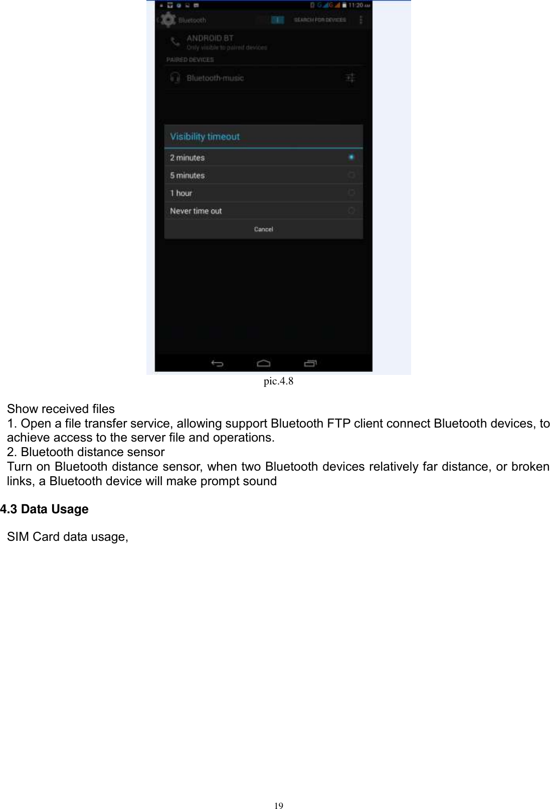      19  pic.4.8  Show received files 1. Open a file transfer service, allowing support Bluetooth FTP client connect Bluetooth devices, to achieve access to the server file and operations.   2. Bluetooth distance sensor Turn on Bluetooth distance sensor, when two Bluetooth devices relatively far distance, or broken links, a Bluetooth device will make prompt sound 4.3 Data Usage    SIM Card data usage, 