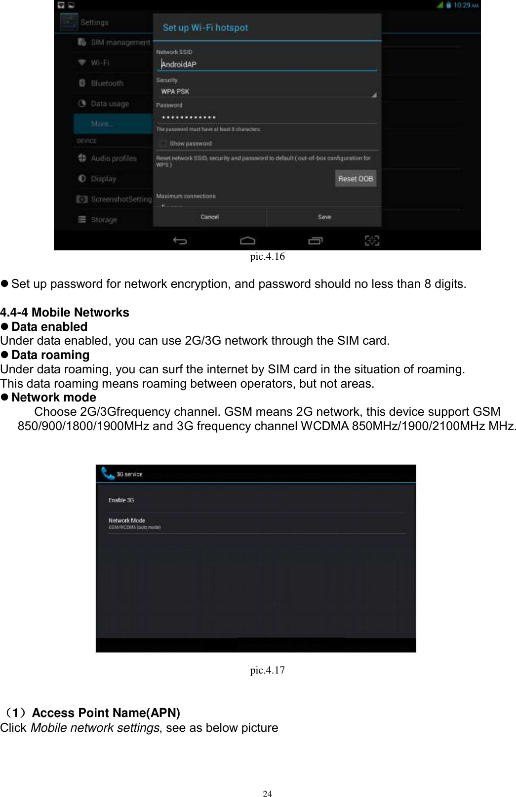      24  pic.4.16   Set up password for network encryption, and password should no less than 8 digits.      4.4-4 Mobile Networks  Data enabled Under data enabled, you can use 2G/3G network through the SIM card.    Data roaming Under data roaming, you can surf the internet by SIM card in the situation of roaming.   This data roaming means roaming between operators, but not areas.  Network mode Choose 2G/3Gfrequency channel. GSM means 2G network, this device support GSM 850/900/1800/1900MHz and 3G frequency channel WCDMA 850MHz/1900/2100MHz MHz.     pic.4.17                                                                                                                                                                                                                                                                                                                                                                                                                                                                                                                                                                                                                                                                                                                                                                                                                                                                                                                                                                                                                                                                                                                                                                                                                                                                                                                                                                                                                                                                                                                                                                                                                                                                                                                                                                                                                                                                                                                                                                                                                                                                                                                                                                                                                                                                                                                                                                                                                                                                                                                                                                                                                                                                                                                                                                                                                                                                                                                                                                                                                                                                                                                                             （1）Access Point Name(APN) Click Mobile network settings, see as below picture   