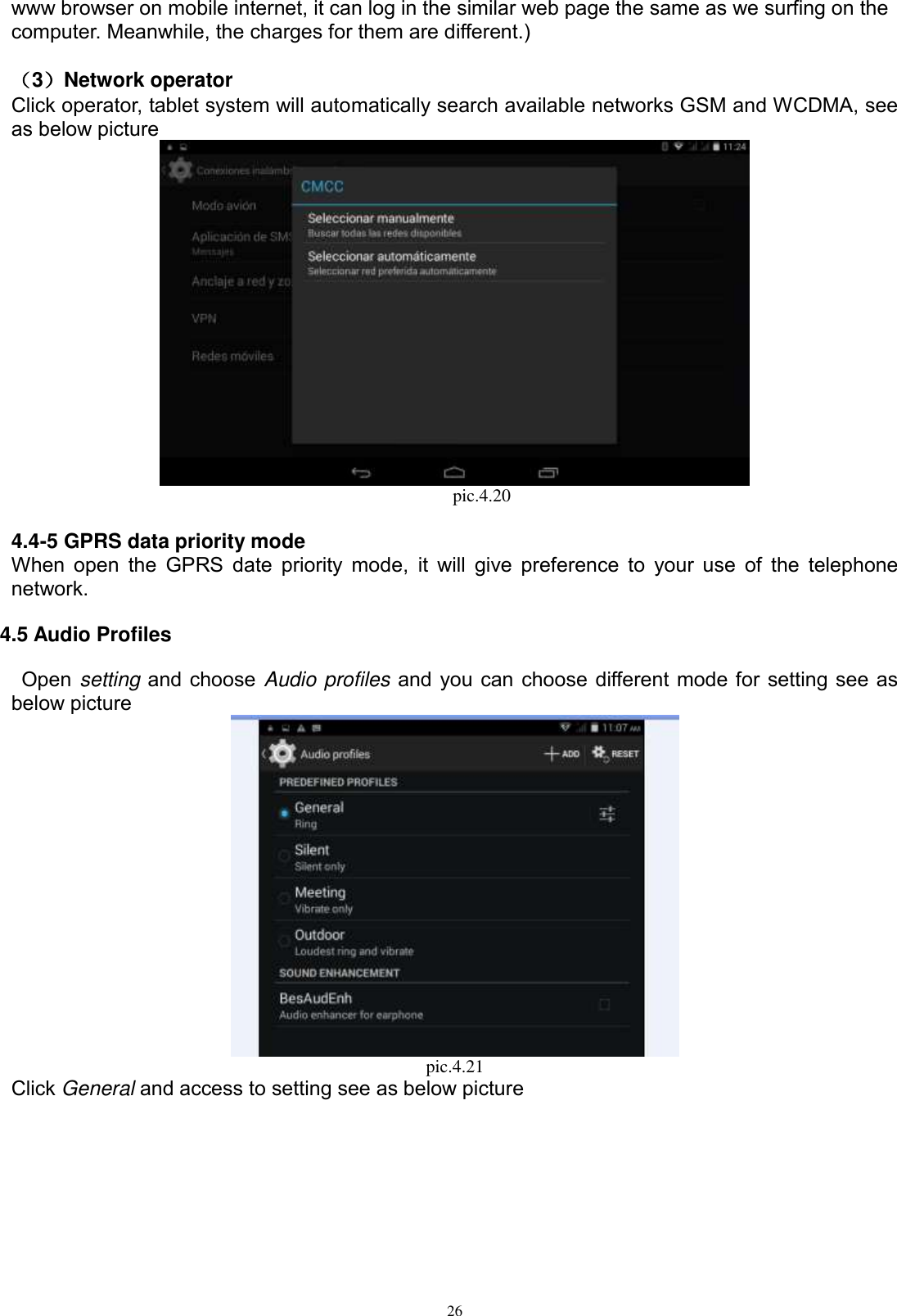      26 www browser on mobile internet, it can log in the similar web page the same as we surfing on the computer. Meanwhile, the charges for them are different.)    （3）Network operator   Click operator, tablet system will automatically search available networks GSM and WCDMA, see as below picture                                             pic.4.20  4.4-5 GPRS data priority mode When open  the GPRS date priority mode,  it will  give preference to  your use of the  telephone network. 4.5 Audio Profiles   Open setting and choose Audio profiles and you can choose different mode for setting see as below picture    pic.4.21 Click General and access to setting see as below picture 