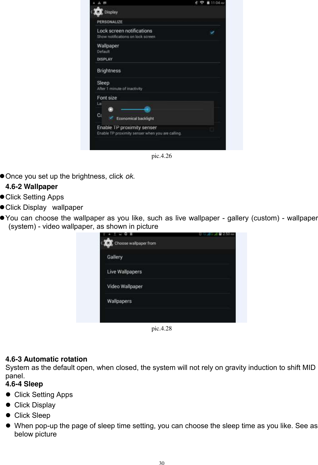      30  pic.4.26   Once you set up the brightness, click ok. 4.6-2 Wallpaper  Click Setting Apps  Click Display wallpaper  You can choose the wallpaper as you like, such as live wallpaper - gallery (custom) - wallpaper (system) - video wallpaper, as shown in picture    pic.4.28   4.6-3 Automatic rotation System as the default open, when closed, the system will not rely on gravity induction to shift MID panel. 4.6-4 Sleep   Click Setting Apps   Click Display   Click Sleep   When pop-up the page of sleep time setting, you can choose the sleep time as you like. See as below picture   