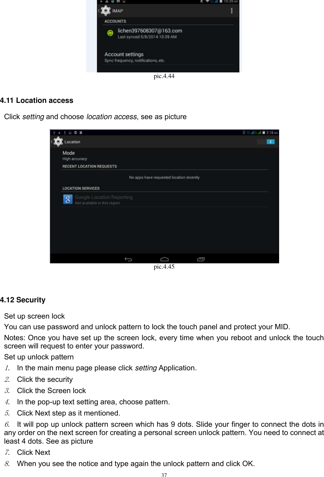      37  pic.4.44  4.11 Location access Click setting and choose location access, see as picture       pic.4.45   4.12 Security Set up screen lock You can use password and unlock pattern to lock the touch panel and protect your MID. Notes: Once you have set up the screen lock, every time when you reboot and unlock the touch screen will request to enter your password. Set up unlock pattern 1. In the main menu page please click setting Application. 2. Click the security   3. Click the Screen lock 4. In the pop-up text setting area, choose pattern. 5. Click Next step as it mentioned.   6. It will pop up unlock pattern screen which has 9 dots. Slide your finger to connect the dots in any order on the next screen for creating a personal screen unlock pattern. You need to connect at least 4 dots. See as picture   7. Click Next 8. When you see the notice and type again the unlock pattern and click OK. 