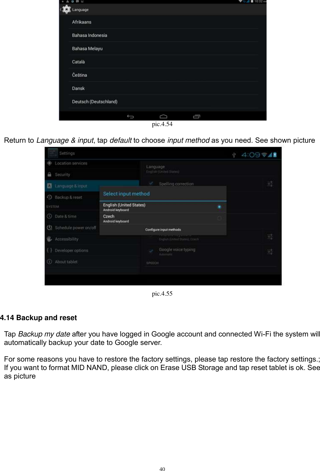      40  pic.4.54  Return to Language &amp; input, tap default to choose input method as you need. See shown picture    pic.4.55  4.14 Backup and reset Tap Backup my date after you have logged in Google account and connected Wi-Fi the system will automatically backup your date to Google server.  For some reasons you have to restore the factory settings, please tap restore the factory settings.; If you want to format MID NAND, please click on Erase USB Storage and tap reset tablet is ok. See as picture   