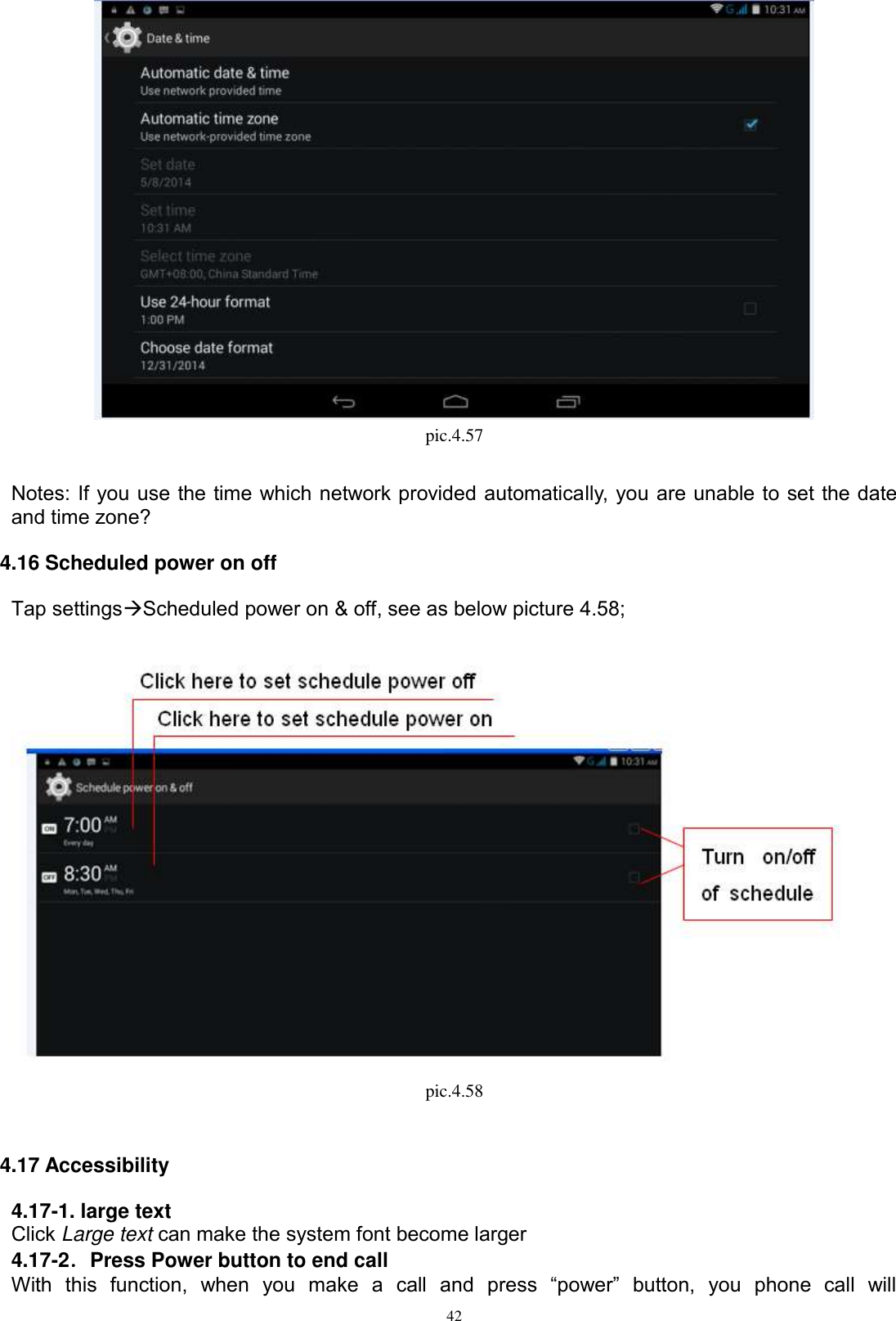      42  pic.4.57  Notes: If you use the time which network provided automatically, you are unable to set the date and time zone? 4.16 Scheduled power on off Tap settingsScheduled power on &amp; off, see as below picture 4.58;  pic.4.58    4.17 Accessibility 4.17-1. large text Click Large text can make the system font become larger 4.17-2．Press Power button to end call With  this  function,  when  you  make  a  call  and  press  “power”  button,  you  phone  call  will 