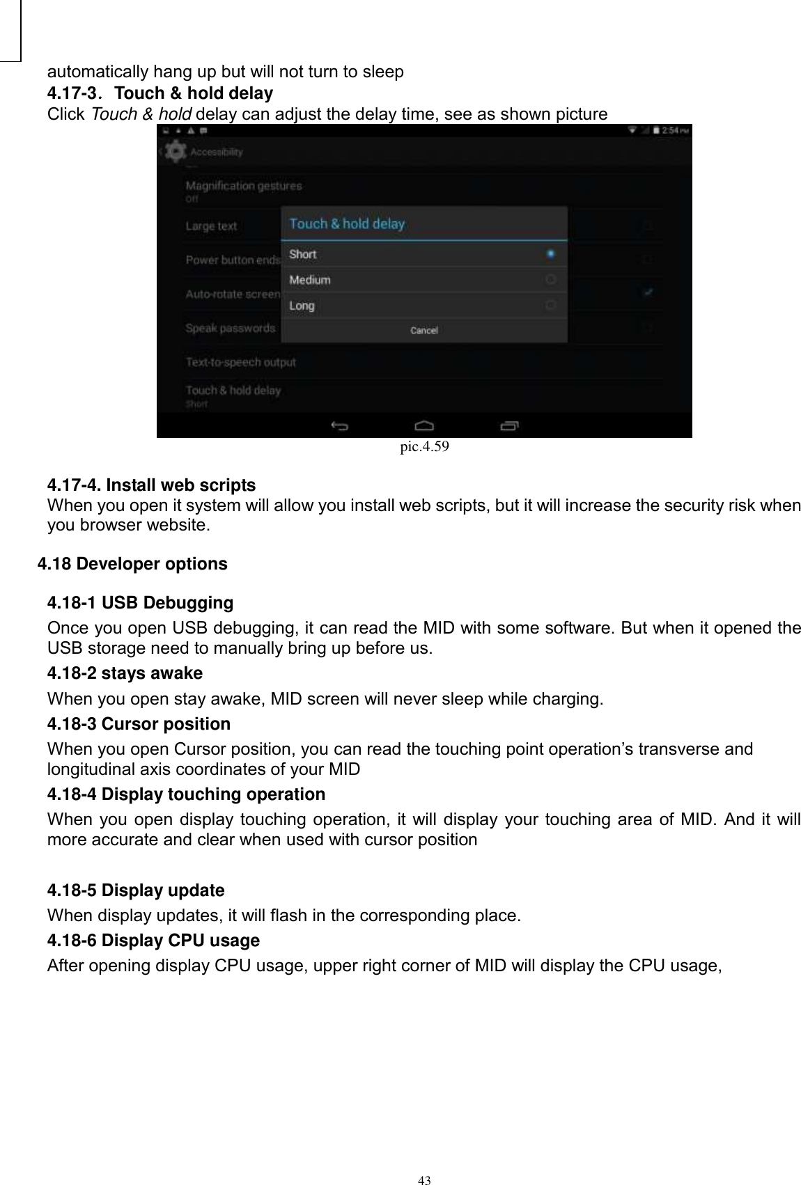      43 automatically hang up but will not turn to sleep 4.17-3．Touch &amp; hold delay Click Touch &amp; hold delay can adjust the delay time, see as shown picture  pic.4.59  4.17-4. Install web scripts When you open it system will allow you install web scripts, but it will increase the security risk when you browser website.   4.18 Developer options 4.18-1 USB Debugging   Once you open USB debugging, it can read the MID with some software. But when it opened the USB storage need to manually bring up before us. 4.18-2 stays awake When you open stay awake, MID screen will never sleep while charging. 4.18-3 Cursor position When you open Cursor position, you can read the touching point operation’s transverse and longitudinal axis coordinates of your MID 4.18-4 Display touching operation When you open display touching operation, it will display your touching area of MID. And it will more accurate and clear when used with cursor position  4.18-5 Display update When display updates, it will flash in the corresponding place. 4.18-6 Display CPU usage After opening display CPU usage, upper right corner of MID will display the CPU usage,   ② ① ⑤ ④ ③3 