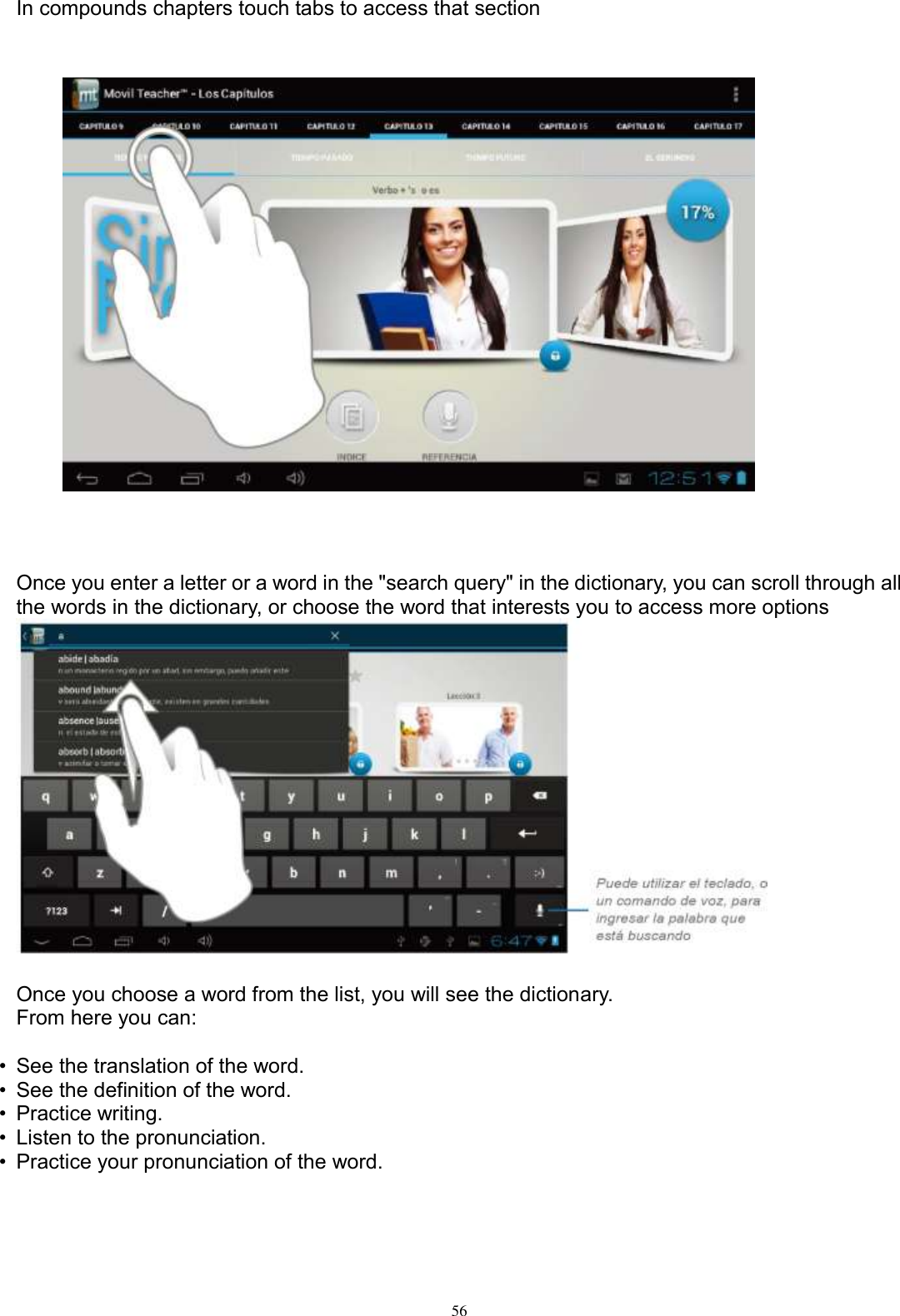      56  In compounds chapters touch tabs to access that section                        Once you enter a letter or a word in the &quot;search query&quot; in the dictionary, you can scroll through all the words in the dictionary, or choose the word that interests you to access more options   Once you choose a word from the list, you will see the dictionary. From here you can:  •  See the translation of the word. •  See the definition of the word. •  Practice writing. •  Listen to the pronunciation. •  Practice your pronunciation of the word.     