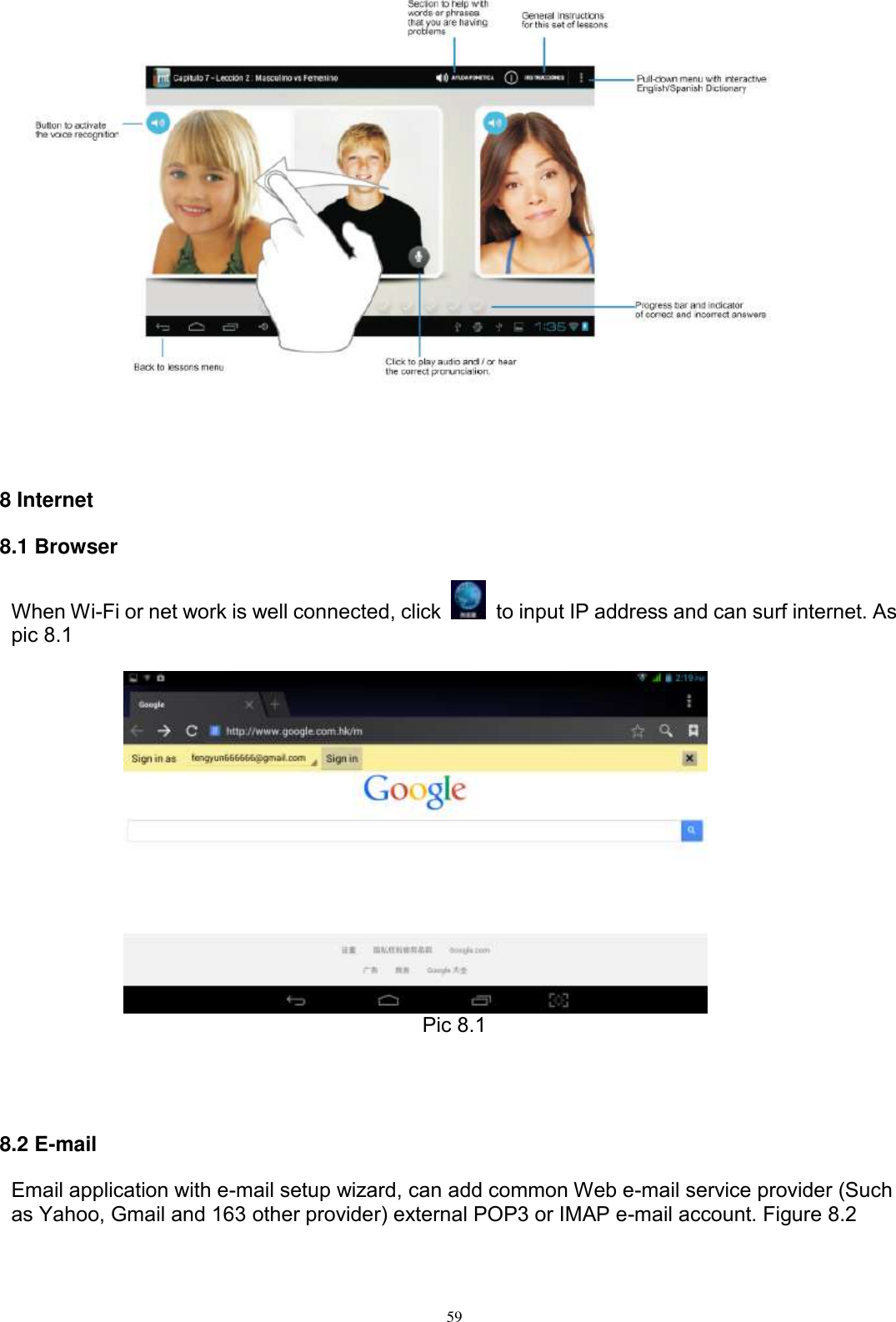      59      8 Internet 8.1 Browser When Wi-Fi or net work is well connected, click    to input IP address and can surf internet. As pic 8.1     Pic 8.1    8.2 E-mail Email application with e-mail setup wizard, can add common Web e-mail service provider (Such as Yahoo, Gmail and 163 other provider) external POP3 or IMAP e-mail account. Figure 8.2 