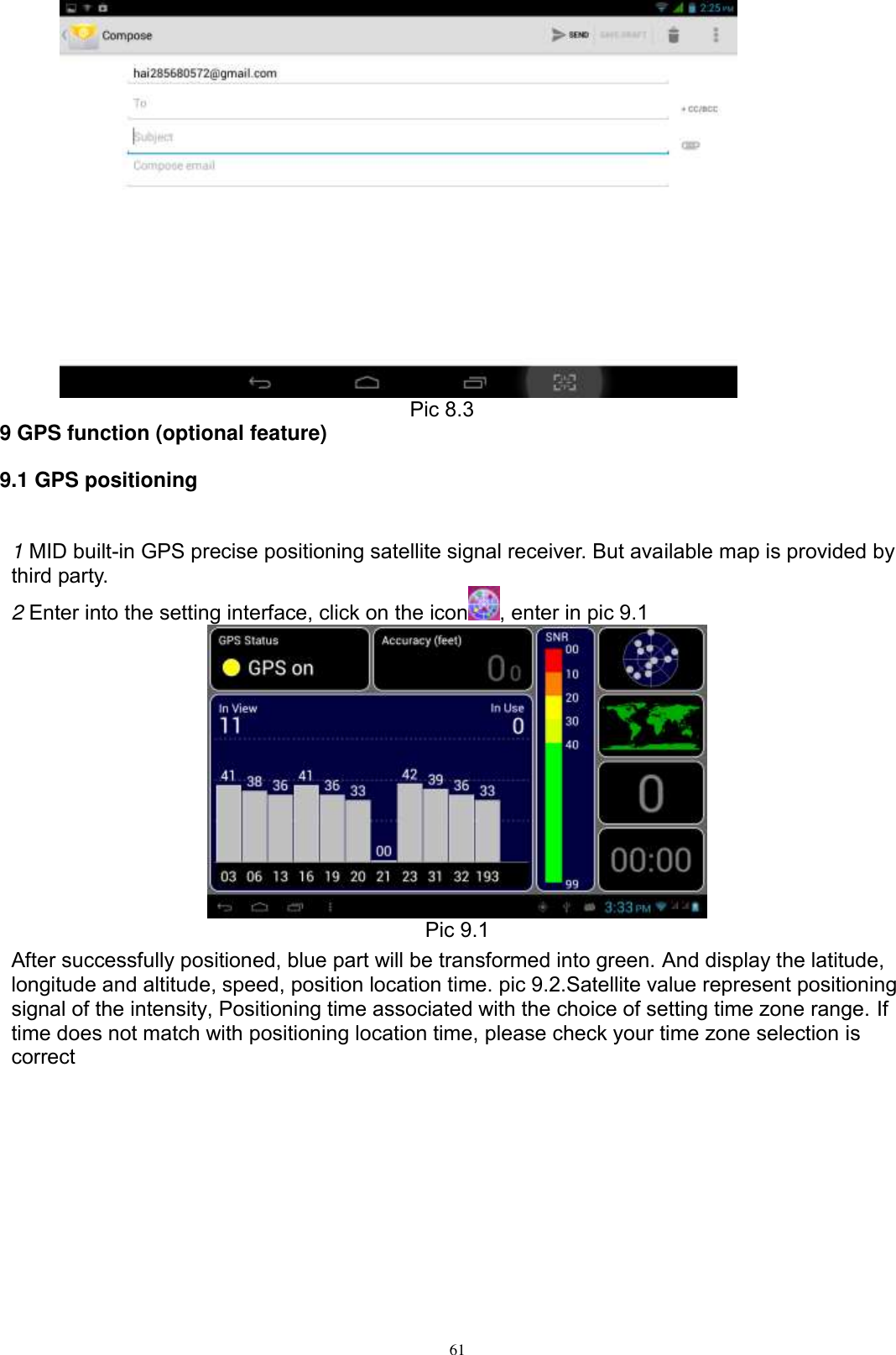      61                                        Pic 8.3 9 GPS function (optional feature) 9.1 GPS positioning  1 MID built-in GPS precise positioning satellite signal receiver. But available map is provided by third party. 2 Enter into the setting interface, click on the icon , enter in pic 9.1  Pic 9.1 After successfully positioned, blue part will be transformed into green. And display the latitude, longitude and altitude, speed, position location time. pic 9.2.Satellite value represent positioning signal of the intensity, Positioning time associated with the choice of setting time zone range. If time does not match with positioning location time, please check your time zone selection is correct 