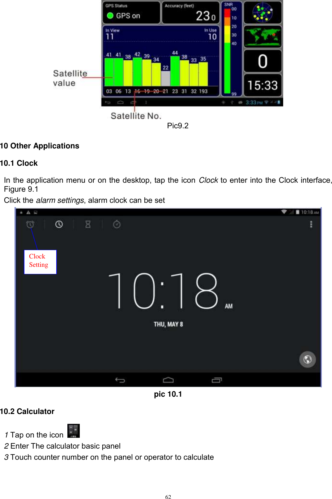      62        Pic9.2  10 Other Applications 10.1 Clock In the application menu or on the desktop, tap the icon Clock to enter into the Clock interface, Figure 9.1 Click the alarm settings, alarm clock can be set  pic 10.1 10.2 Calculator 1 Tap on the icon   2 Enter The calculator basic panel   3 Touch counter number on the panel or operator to calculate Clock Setting 