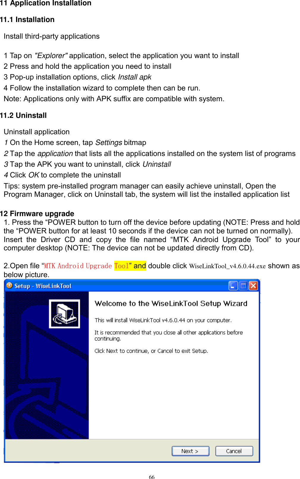      66 11 Application Installation 11.1 Installation Install third-party applications        1 Tap on &quot;Explorer&quot; application, select the application you want to install 2 Press and hold the application you need to install 3 Pop-up installation options, click Install apk 4 Follow the installation wizard to complete then can be run. Note: Applications only with APK suffix are compatible with system. 11.2 Uninstall Uninstall application 1 On the Home screen, tap Settings bitmap 2 Tap the application that lists all the applications installed on the system list of programs 3 Tap the APK you want to uninstall, click Uninstall 4 Click OK to complete the uninstall Tips: system pre-installed program manager can easily achieve uninstall, Open the Program Manager, click on Uninstall tab, the system will list the installed application list  12 Firmware upgrade 1. Press the “POWER button to turn off the device before updating (NOTE: Press and hold the “POWER button for at least 10 seconds if the device can not be turned on normally). Insert  the  Driver  CD  and  copy  the  file  named  “MTK  Android  Upgrade  Tool”  to  your computer desktop (NOTE: The device can not be updated directly from CD).  2.Open file “MTK Android Upgrade Tool” and double click WiseLinkTool_v4.6.0.44.exe shown as below picture.   