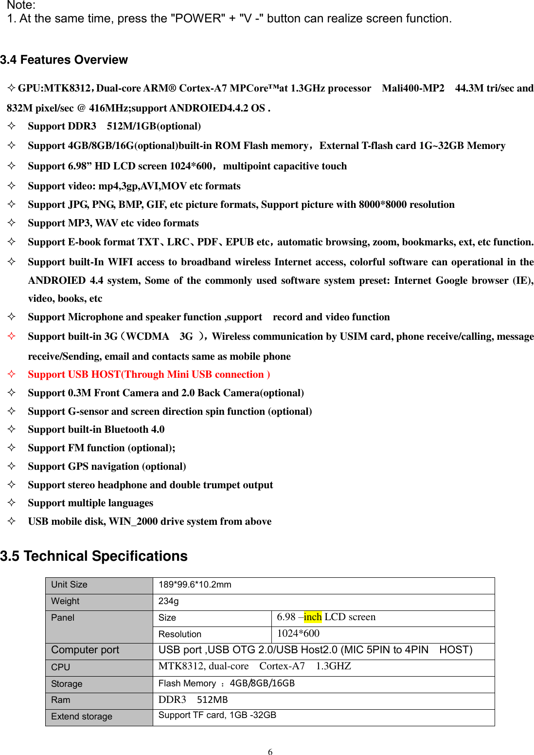      6   Note:   1. At the same time, press the &quot;POWER&quot; + &quot;V -&quot; button can realize screen function.  3.4 Features Overview  GPU:MTK8312，Dual-core ARM® Cortex-A7 MPCore™at 1.3GHz processor    Mali400-MP2    44.3M tri/sec and 832M pixel/sec @ 416MHz;support ANDROIED4.4.2 OS .    Support DDR3    512M/1GB(optional)  Support 4GB/8GB/16G(optional)built-in ROM Flash memory，External T-flash card 1G~32GB Memory  Support 6.98” HD LCD screen 1024*600，multipoint capacitive touch  Support video: mp4,3gp,AVI,MOV etc formats  Support JPG, PNG, BMP, GIF, etc picture formats, Support picture with 8000*8000 resolution  Support MP3, WAV etc video formats  Support E-book format TXT、LRC、PDF、EPUB etc，automatic browsing, zoom, bookmarks, ext, etc function.    Support built-In WIFI access to broadband wireless Internet access, colorful software can operational in the ANDROIED 4.4 system, Some of the commonly used software system preset: Internet Google browser (IE), video, books, etc  Support Microphone and speaker function ,support    record and video function  Support built-in 3G（WCDMA    3G  ）， Wireless communication by USIM card, phone receive/calling, message receive/Sending, email and contacts same as mobile phone  Support USB HOST(Through Mini USB connection )  Support 0.3M Front Camera and 2.0 Back Camera(optional)  Support G-sensor and screen direction spin function (optional)  Support built-in Bluetooth 4.0  Support FM function (optional);  Support GPS navigation (optional)  Support stereo headphone and double trumpet output  Support multiple languages  USB mobile disk, WIN_2000 drive system from above 3.5 Technical Specifications Unit Size 189*99.6*10.2mm Weight 234g Panel Size 6.98 –inch LCD screen Resolution 1024*600   Computer port USB port ,USB OTG 2.0/USB Host2.0 (MIC 5PIN to 4PIN    HOST) CPU MTK8312, dual-core    Cortex-A7  1.3GHZ Storage Flash Memory  ：4GB/8GB/16GB Ram DDR3    512MB Extend storage Support TF card, 1GB -32GB  