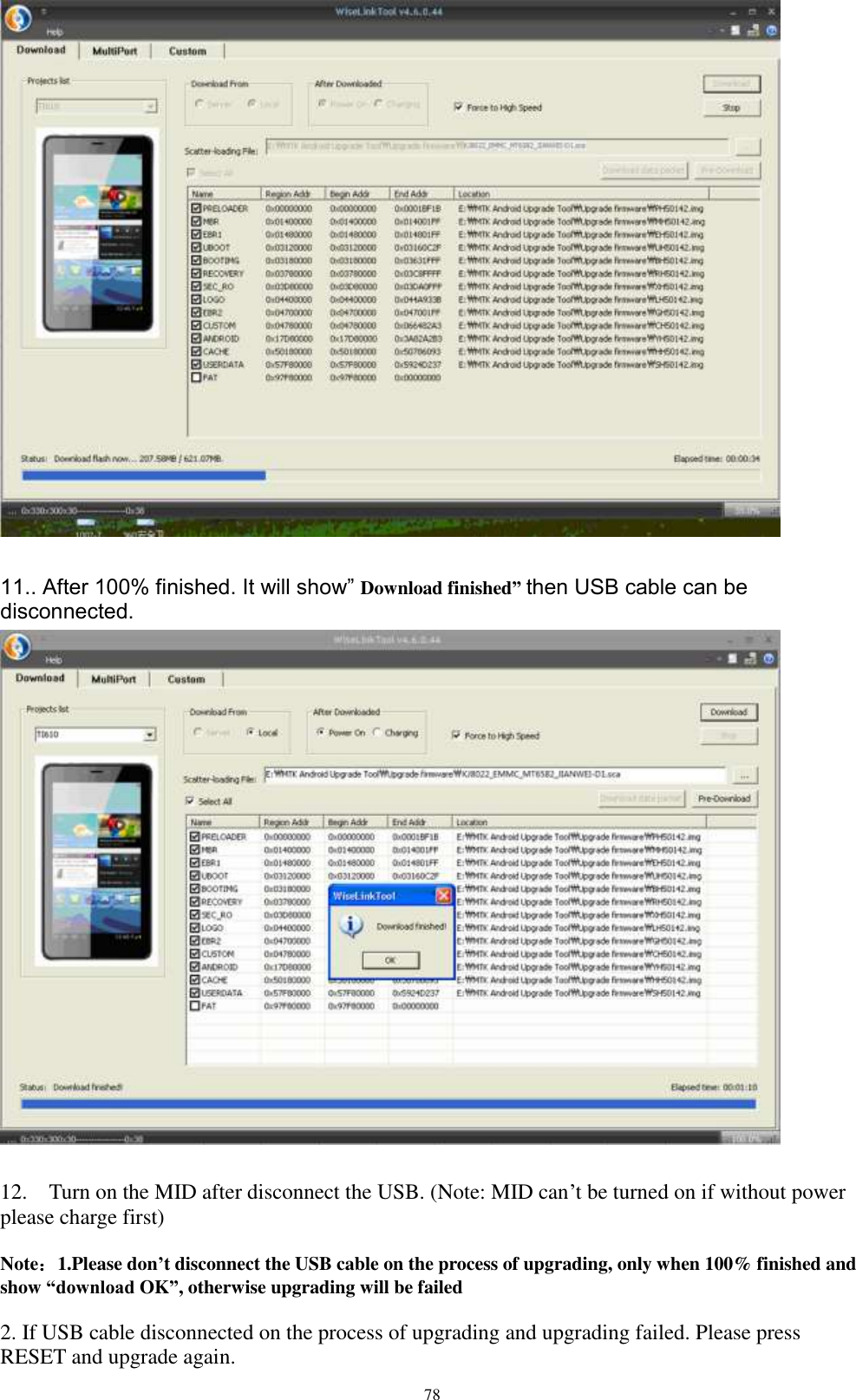      78   11.. After 100% finished. It will show” Download finished” then USB cable can be disconnected.   12.    Turn on the MID after disconnect the USB. (Note: MID can’t be turned on if without power please charge first)    Note：1.Please don’t disconnect the USB cable on the process of upgrading, only when 100% finished and show “download OK”, otherwise upgrading will be failed  2. If USB cable disconnected on the process of upgrading and upgrading failed. Please press RESET and upgrade again. 