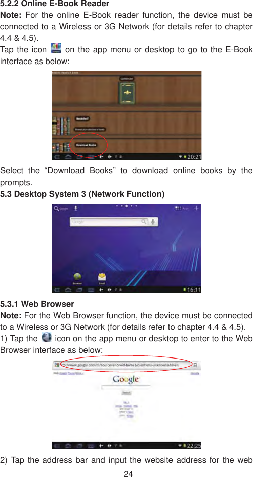 245.2.2 Online E-Book Reader Note: For the online E-Book reader function, the device must be connected to a Wireless or 3G Network (for details refer to chapter 4.4 &amp; 4.5). Tap the icon  on the app menu or desktop to go to the E-Book interface as below:   Select the “Download Books” to download online books by the prompts.  5.3 Desktop System 3 (Network Function)5.3.1 Web Browser   Note: For the Web Browser function, the device must be connected to a Wireless or 3G Network (for details refer to chapter 4.4 &amp; 4.5). 1) Tap the    icon on the app menu or desktop to enter to the Web Browser interface as below:   2) Tap the address bar and input the website address for the web 