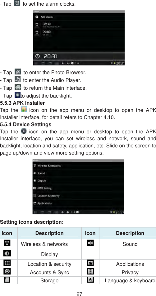 27- Tap    to set the alarm clocks.   - Tap    to enter the Photo Browser.   - Tap    to enter the Audio Player.  - Tap    to return the Main interface.   - Tap  to adjust the backlight.  5.5.3 APK Installer   Tap the   icon on the app menu or desktop to open the APK Installer interface, for detail refers to Chapter 4.10.   5.5.4 Device Settings   Tap the   icon on the app menu or desktop to open the APK Installer interface, you can set wireless and network, sound and backlight, location and safety, application, etc. Slide on the screen to page up/down and view more setting options.   Setting icons description: Icon Description  Icon Description   Wireless &amp; networks    Sound Display   Location &amp; security    Applications  Accounts &amp; Sync  Privacy   Storage  Language &amp; keyboard 