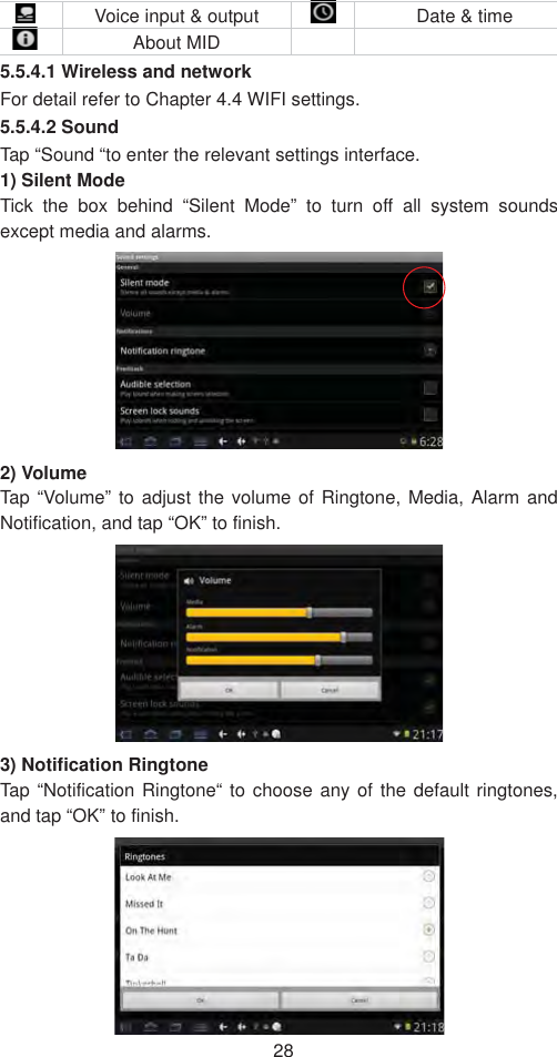 28  Voice input &amp; output    Date &amp; time  About MID     5.5.4.1 Wireless and network   For detail refer to Chapter 4.4 WIFI settings. 5.5.4.2 Sound Tap “Sound “to enter the relevant settings interface.   1) Silent Mode   Tick the box behind “Silent Mode” to turn off all system sounds except media and alarms.   2) Volume   Tap “Volume” to adjust the volume of Ringtone, Media, Alarm and Notification, and tap “OK” to finish.   3) Notification Ringtone     Tap “Notification Ringtone“ to choose any of the default ringtones, and tap “OK” to finish.   