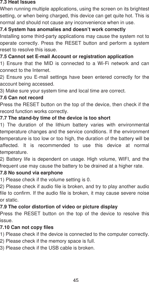 457.3 Heat Issues   When running multiple applications, using the screen on its brightest setting, or when being charged, this device can get quite hot. This is normal and should not cause any inconvenience when in use.   7.4 System has anomalies and doesn’t work correctly Installing some third-party applications may cause the system not to operate correctly. Press the RESET button and perform a system reset to resolve this issue.   7.5 Cannot set E-mail Account or registration application   1) Ensure that the MID is connected to a Wi-Fi network and can connect to the Internet.   2) Ensure you E-mail settings have been entered correctly for the account being accessed.   3) Make sure your system time and local time are correct.   7.6 Can not record   Press the RESET button on the top of the device, then check if the record function works correctly.   7.7 The stand-by time of the device is too short   1) The duration of the lithium battery varies with environmental temperature changes and the service conditions. If the environment temperature is too low or too high, the duration of the battery will be affected. It is recommended to use this device at normal temperature.  2) Battery life is dependent on usage. High volume, WIFI, and the frequent use may cause the battery to be drained at a higher rate.   7.8 No sound via earphone   1) Please check if the volume setting is 0.   2) Please check if audio file is broken, and try to play another audio file to confirm. If the audio file is broken, it may cause severe noise or static.   7.9 The color distortion of video or picture display   Press the RESET button on the top of the device to resolve this issue.7.10 Can not copy files 1) Please check if the device is connected to the computer correctly.   2) Please check if the memory space is full. 3) Please check if the USB cable is broken.   