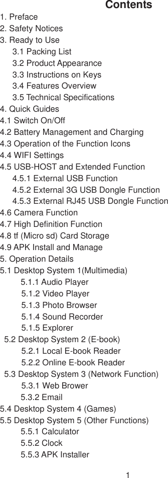 1 Contents 1. Preface 2. Safety Notices   3. Ready to Use   3.1 Packing List   3.2 Product Appearance   3.3 Instructions on Keys   3.4 Features Overview   3.5 Technical Specifications   4. Quick Guides   4.1 Switch On/Off   4.2 Battery Management and Charging   4.3 Operation of the Function Icons   4.4 WIFI Settings   4.5 USB-HOST and Extended Function   4.5.1 External USB Function   4.5.2 External 3G USB Dongle Function   4.5.3 External RJ45 USB Dongle Function   4.6 Camera Function 4.7 High Definition Function   4.8 tf (Micro sd) Card Storage 4.9 APK Install and Manage 5. Operation Details   5.1 Desktop System 1(Multimedia) 5.1.1 Audio Player   5.1.2 Video Player   5.1.3 Photo Browser   5.1.4 Sound Recorder   5.1.5 Explorer   5.2 Desktop System 2 (E-book)   5.2.1 Local E-book Reader   5.2.2 Online E-book Reader   5.3 Desktop System 3 (Network Function)   5.3.1 Web Brower 5.3.2 Email   5.4 Desktop System 4 (Games) 5.5 Desktop System 5 (Other Functions) 5.5.1 Calculator   5.5.2 Clock   5.5.3 APK Installer   