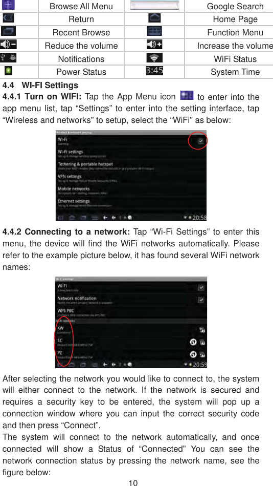 10Browse All Menu  Google Search Return  Home PageRecent Browse  Function Menu Reduce the volume Increase the volume Notifications WiFi Status Power Status   System Time 4.4 WI-FI Settings 4.4.1 Turn on WIFI: Tap the App Menu icon   to enter into the app menu list, tap “Settings” to enter into the setting interface, tap “Wireless and networks” to setup, select the “WiFi” as below: 4.4.2 Connecting to a network: Tap “Wi-Fi Settings” to enter this menu, the device will find the WiFi networks automatically. Please refer to the example picture below, it has found several WiFi network names:After selecting the network you would like to connect to, the system will either connect to the network. If the network is secured and requires a security key to be entered, the system will pop up a connection window where you can input the correct security code and then press “Connect”.     The system will connect to the network automatically, and once connected will show a Status of “Connected” You can see the network connection status by pressing the network name, see the figure below:   