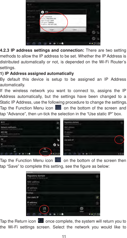11 4.2.3 IP address settings and connection: There are two setting methods to allow the IP address to be set. Whether the IP Address is distributed automatically or not, is depended on the Wi-Fi Router’s settings.1) IP Address assigned automatically   By default this device is setup to be assigned an IP Address automatically.  If the wireless network you want to connect to, assigns the IP Address automatically, but the settings have been changed to a Static IP Address, use the following procedure to change the settings. Tap the Function Menu icon  on the bottom of the screen˱and tap “Advance”, then un-tick the selection in the “Use static IP” box.   Tap the Function Menu icon  on the bottom of the screen then tap “Save” to complete this setting, see the figure as below:   Tap the Return icon    once complete, the system will return you to the Wi-Fi settings screen. Select the network you would like to 